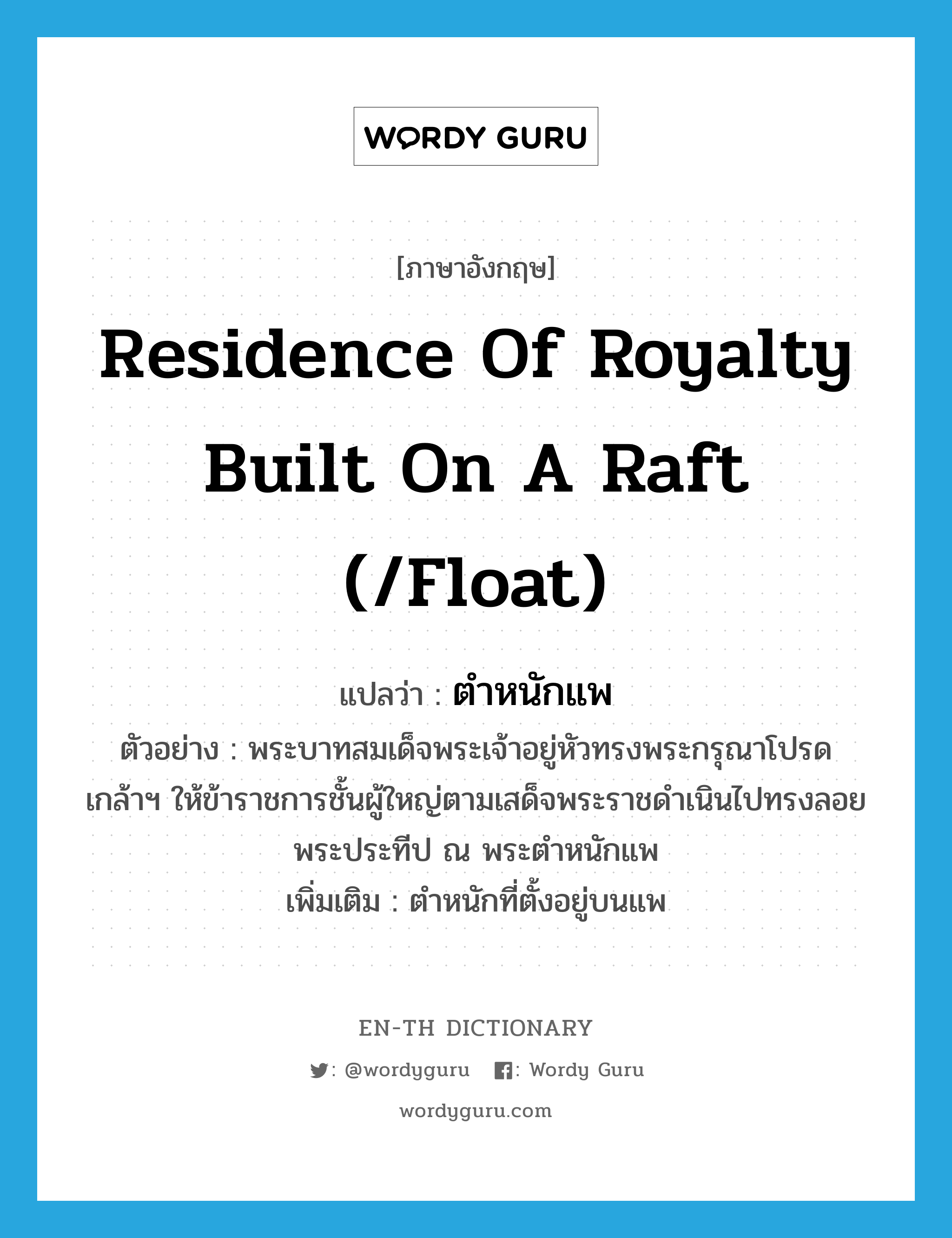 residence of royalty built on a raft (/float) แปลว่า?, คำศัพท์ภาษาอังกฤษ residence of royalty built on a raft (/float) แปลว่า ตำหนักแพ ประเภท N ตัวอย่าง พระบาทสมเด็จพระเจ้าอยู่หัวทรงพระกรุณาโปรดเกล้าฯ ให้ข้าราชการชั้นผู้ใหญ่ตามเสด็จพระราชดำเนินไปทรงลอยพระประทีป ณ พระตำหนักแพ เพิ่มเติม ตำหนักที่ตั้งอยู่บนแพ หมวด N