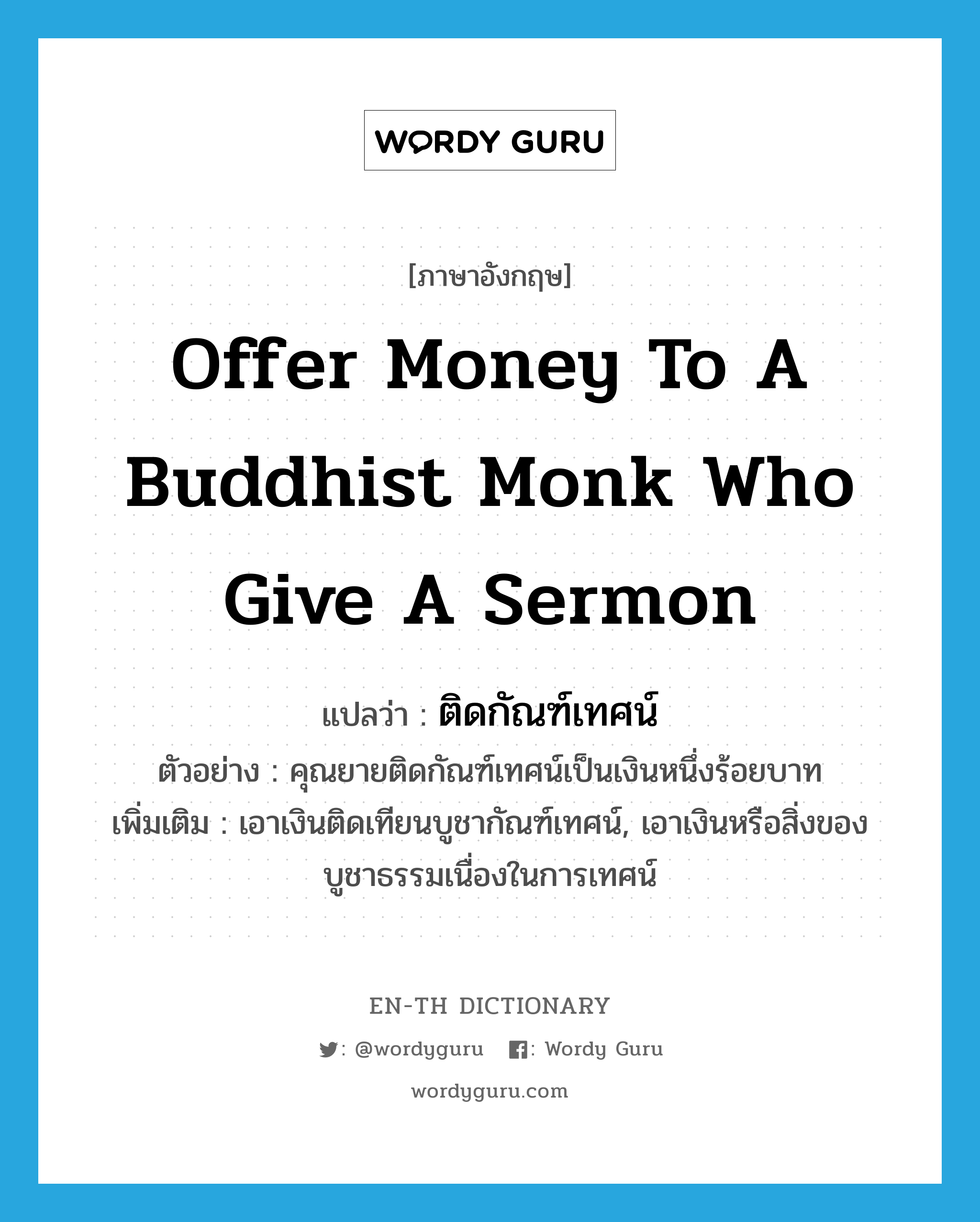 ติดกัณฑ์เทศน์ ภาษาอังกฤษ?, คำศัพท์ภาษาอังกฤษ ติดกัณฑ์เทศน์ แปลว่า offer money to a Buddhist monk who give a sermon ประเภท V ตัวอย่าง คุณยายติดกัณฑ์เทศน์เป็นเงินหนึ่งร้อยบาท เพิ่มเติม เอาเงินติดเทียนบูชากัณฑ์เทศน์, เอาเงินหรือสิ่งของบูชาธรรมเนื่องในการเทศน์ หมวด V