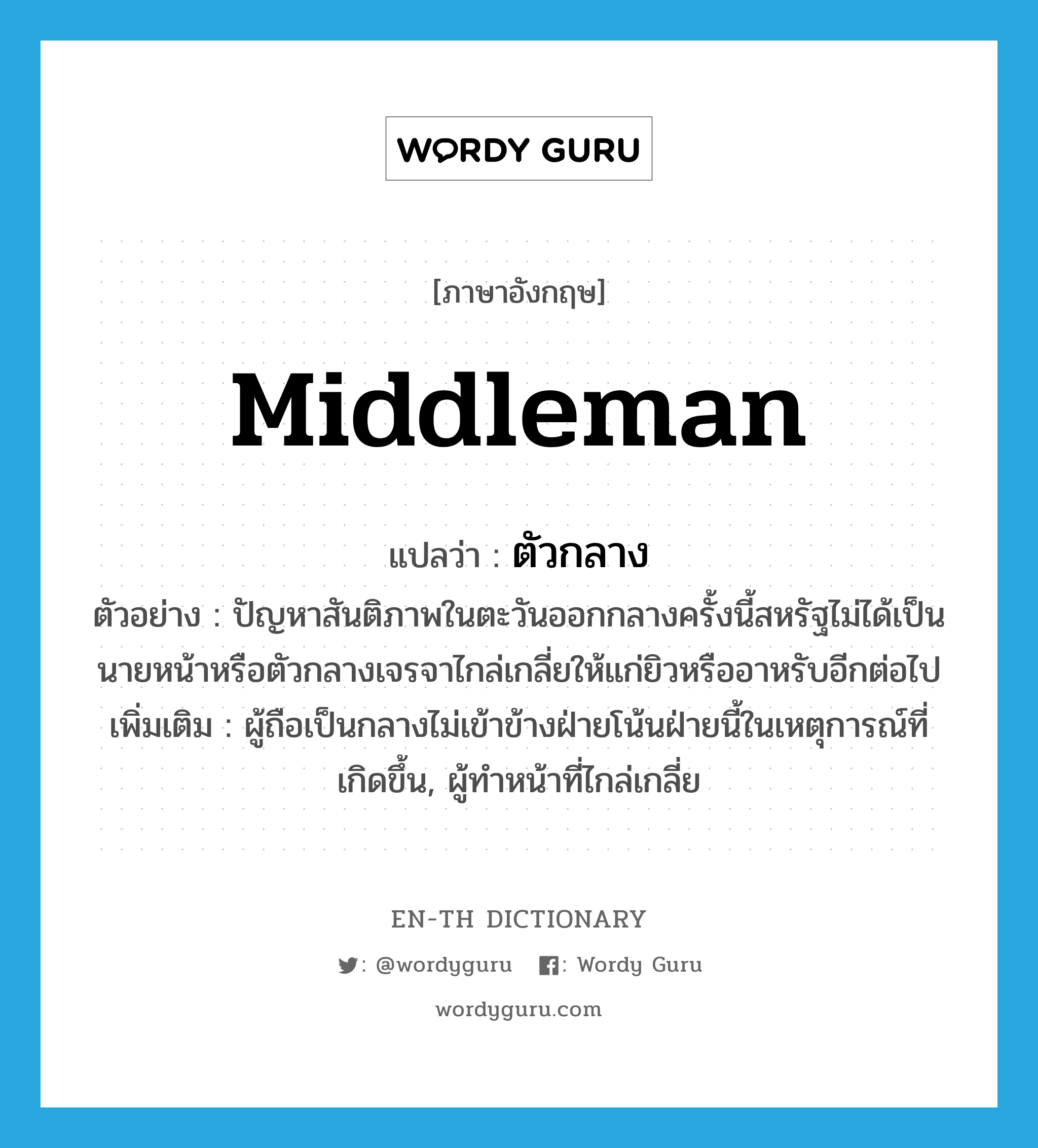 middleman แปลว่า?, คำศัพท์ภาษาอังกฤษ middleman แปลว่า ตัวกลาง ประเภท N ตัวอย่าง ปัญหาสันติภาพในตะวันออกกลางครั้งนี้สหรัฐไม่ได้เป็นนายหน้าหรือตัวกลางเจรจาไกล่เกลี่ยให้แก่ยิวหรืออาหรับอีกต่อไป เพิ่มเติม ผู้ถือเป็นกลางไม่เข้าข้างฝ่ายโน้นฝ่ายนี้ในเหตุการณ์ที่เกิดขึ้น, ผู้ทำหน้าที่ไกล่เกลี่ย หมวด N