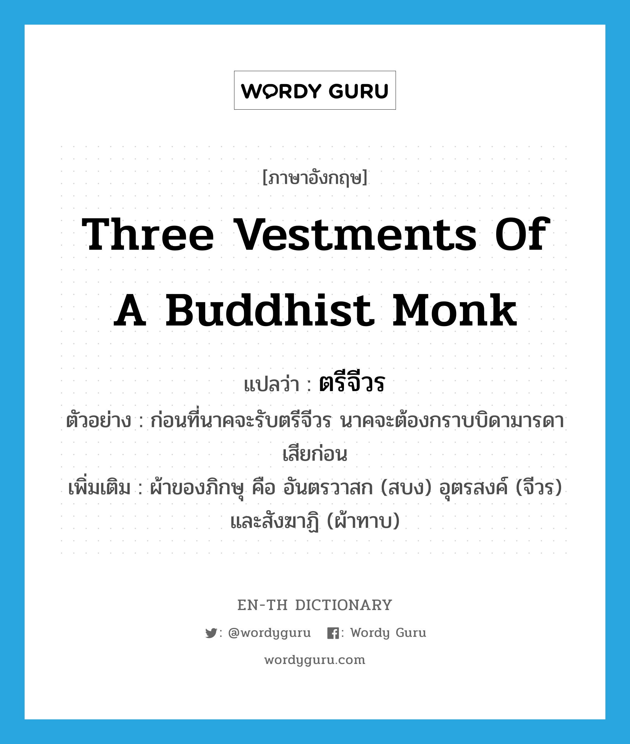 three vestments of a Buddhist monk แปลว่า?, คำศัพท์ภาษาอังกฤษ three vestments of a Buddhist monk แปลว่า ตรีจีวร ประเภท N ตัวอย่าง ก่อนที่นาคจะรับตรีจีวร นาคจะต้องกราบบิดามารดาเสียก่อน เพิ่มเติม ผ้าของภิกษุ คือ อันตรวาสก (สบง) อุตรสงค์ (จีวร) และสังฆาฏิ (ผ้าทาบ) หมวด N
