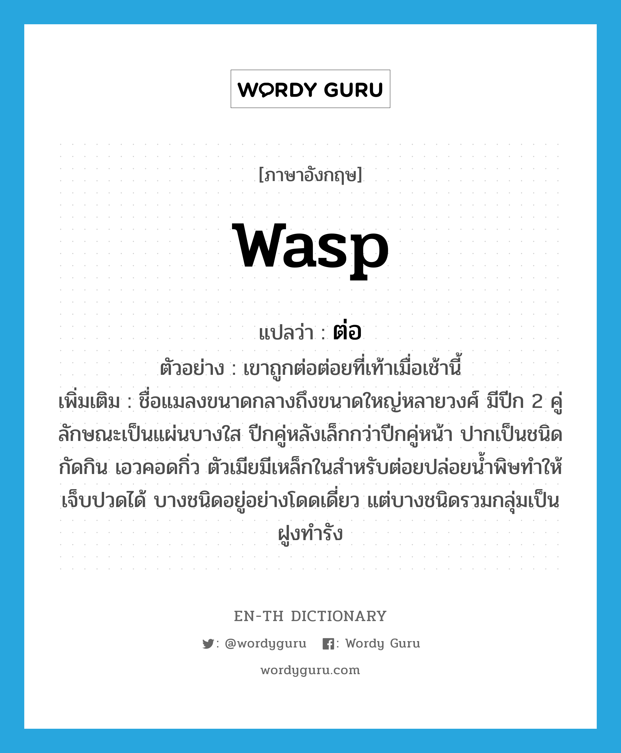 WASP แปลว่า?, คำศัพท์ภาษาอังกฤษ wasp แปลว่า ต่อ ประเภท N ตัวอย่าง เขาถูกต่อต่อยที่เท้าเมื่อเช้านี้ เพิ่มเติม ชื่อแมลงขนาดกลางถึงขนาดใหญ่หลายวงศ์ มีปีก 2 คู่ ลักษณะเป็นแผ่นบางใส ปีกคู่หลังเล็กกว่าปีกคู่หน้า ปากเป็นชนิดกัดกิน เอวคอดกิ่ว ตัวเมียมีเหล็กในสำหรับต่อยปล่อยน้ำพิษทำให้เจ็บปวดได้ บางชนิดอยู่อย่างโดดเดี่ยว แต่บางชนิดรวมกลุ่มเป็นฝูงทำรัง หมวด N