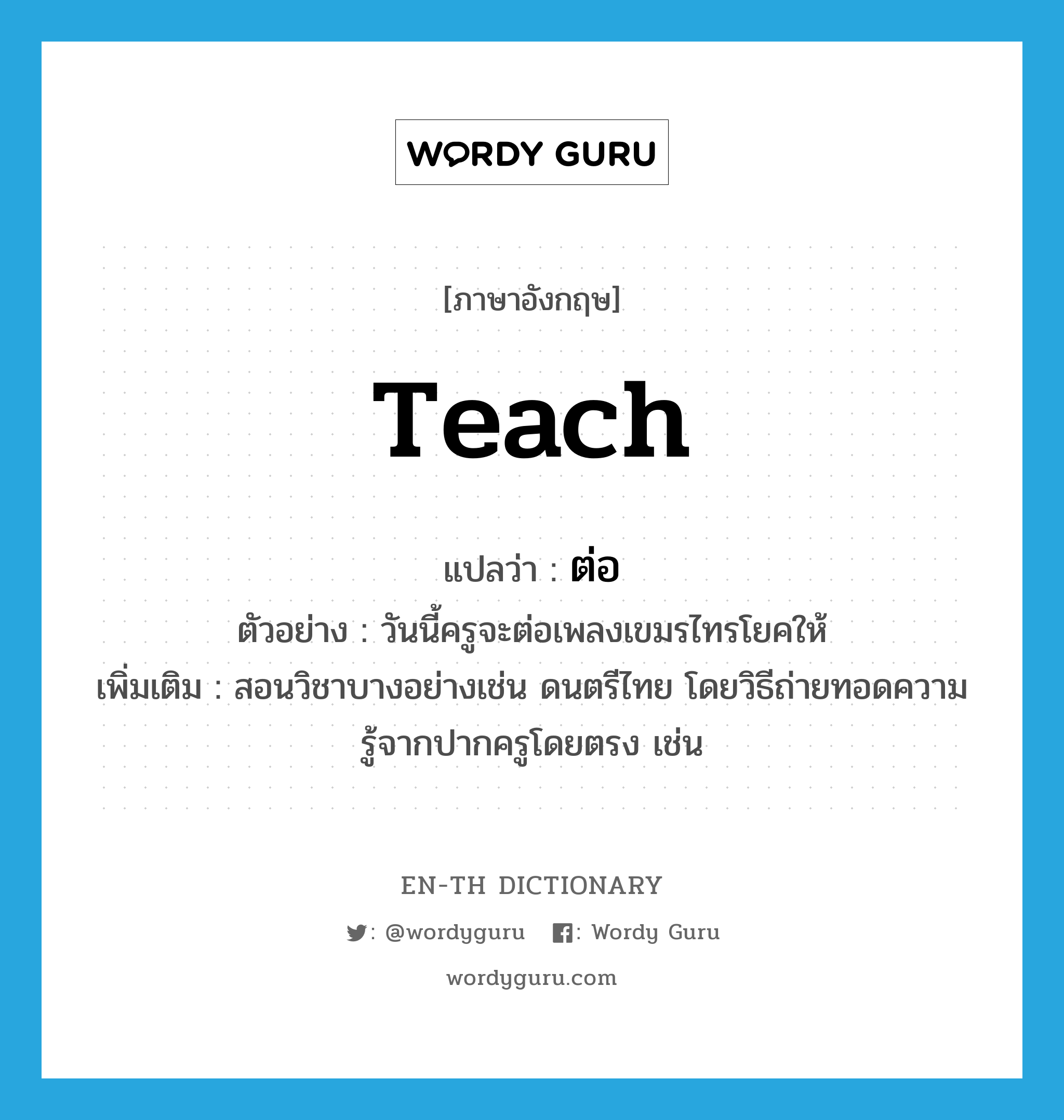 ต่อ ภาษาอังกฤษ?, คำศัพท์ภาษาอังกฤษ ต่อ แปลว่า teach ประเภท V ตัวอย่าง วันนี้ครูจะต่อเพลงเขมรไทรโยคให้ เพิ่มเติม สอนวิชาบางอย่างเช่น ดนตรีไทย โดยวิธีถ่ายทอดความรู้จากปากครูโดยตรง เช่น หมวด V