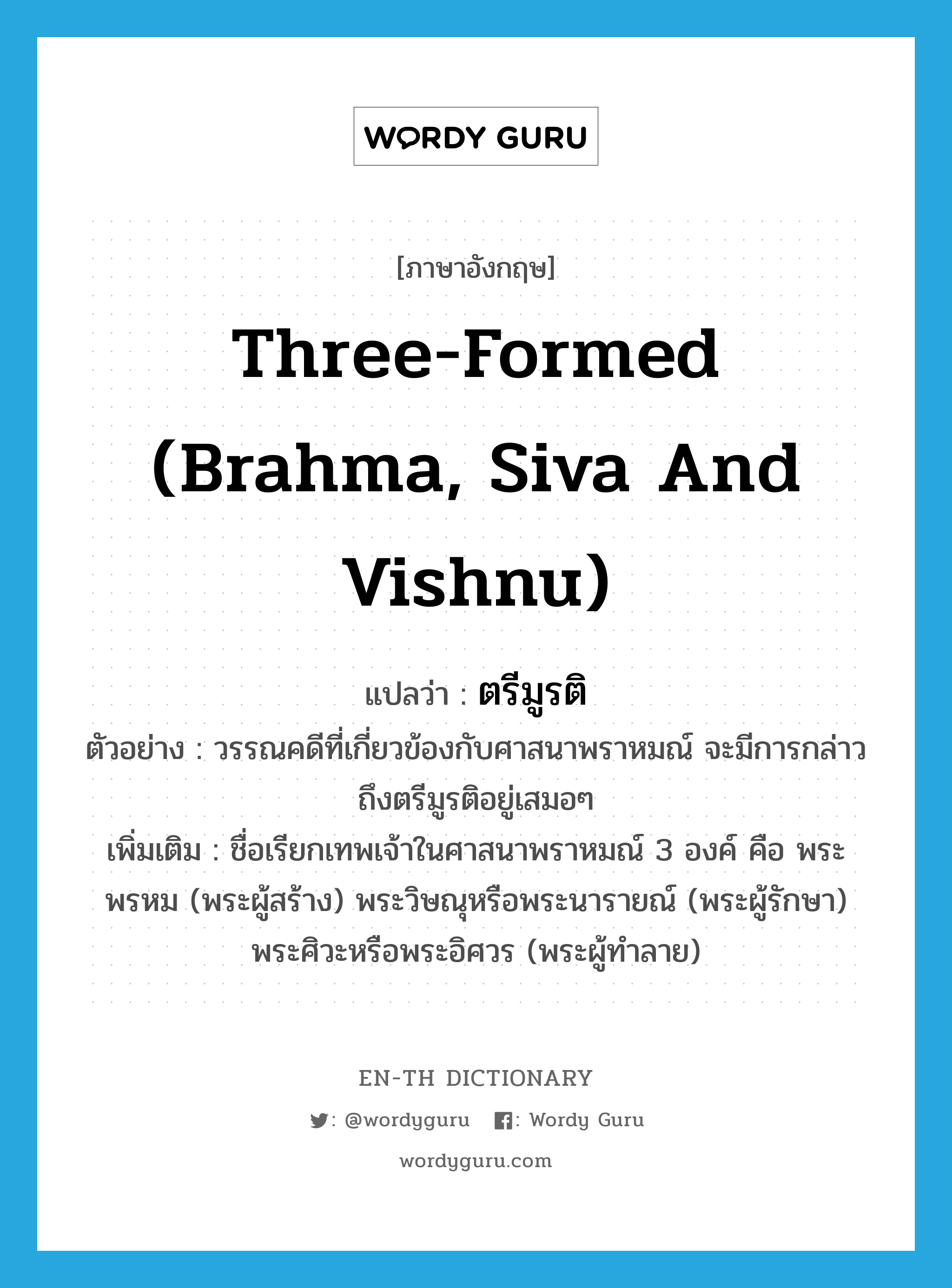 three-formed (Brahma, Siva and Vishnu) แปลว่า?, คำศัพท์ภาษาอังกฤษ three-formed (Brahma, Siva and Vishnu) แปลว่า ตรีมูรติ ประเภท N ตัวอย่าง วรรณคดีที่เกี่ยวข้องกับศาสนาพราหมณ์ จะมีการกล่าวถึงตรีมูรติอยู่เสมอๆ เพิ่มเติม ชื่อเรียกเทพเจ้าในศาสนาพราหมณ์ 3 องค์ คือ พระพรหม (พระผู้สร้าง) พระวิษณุหรือพระนารายณ์ (พระผู้รักษา) พระศิวะหรือพระอิศวร (พระผู้ทำลาย) หมวด N