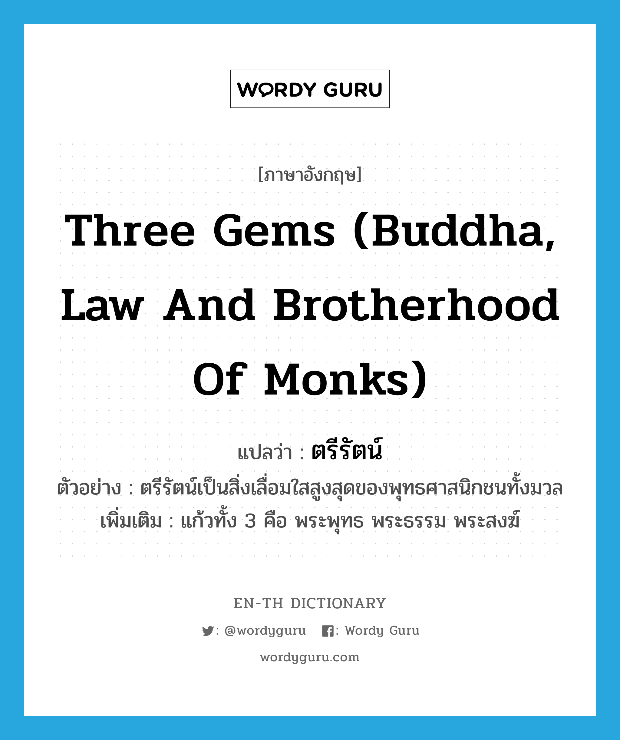 ตรีรัตน์ ภาษาอังกฤษ?, คำศัพท์ภาษาอังกฤษ ตรีรัตน์ แปลว่า three gems (Buddha, law and brotherhood of monks) ประเภท N ตัวอย่าง ตรีรัตน์เป็นสิ่งเลื่อมใสสูงสุดของพุทธศาสนิกชนทั้งมวล เพิ่มเติม แก้วทั้ง 3 คือ พระพุทธ พระธรรม พระสงฆ์ หมวด N
