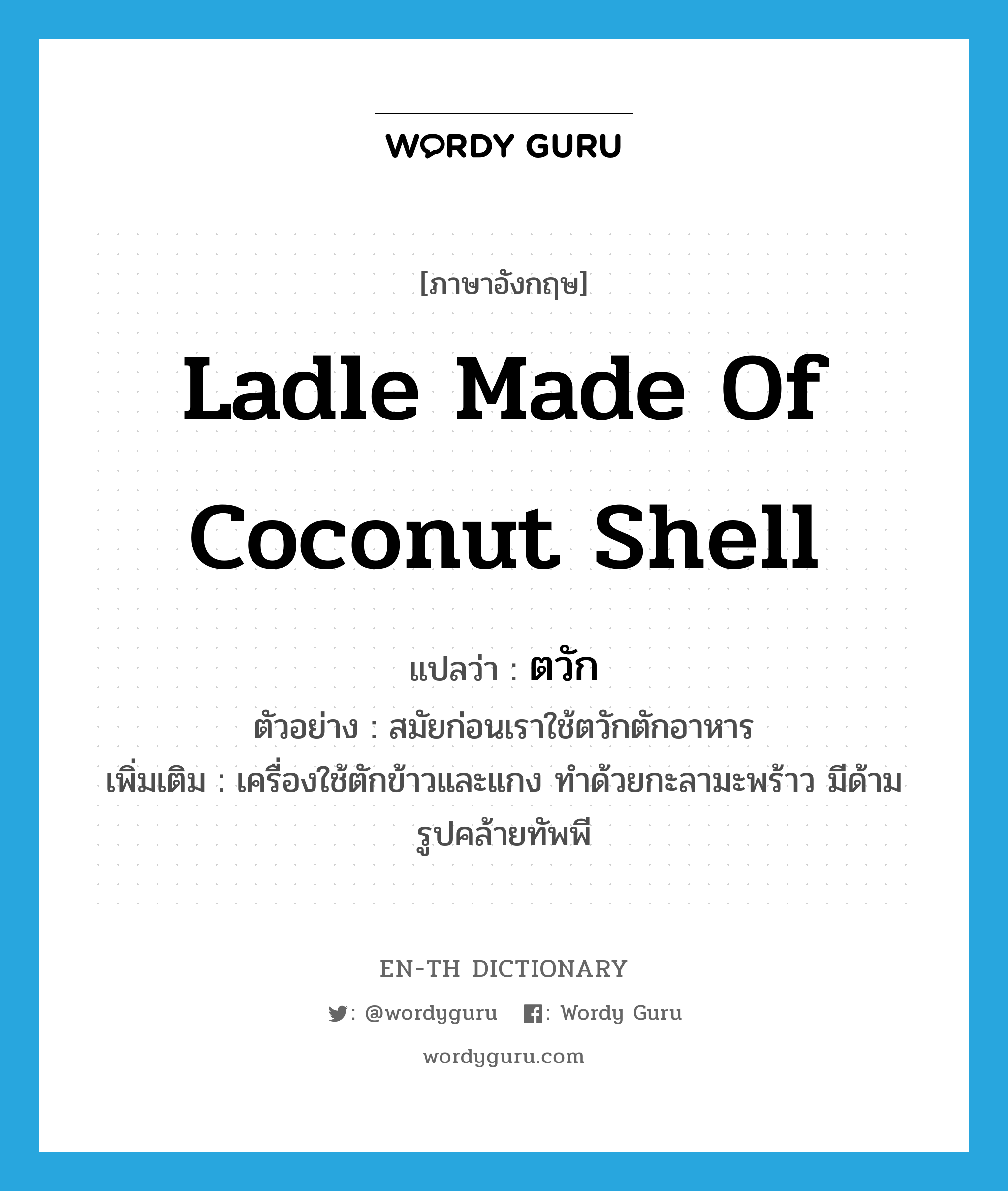 ตวัก ภาษาอังกฤษ?, คำศัพท์ภาษาอังกฤษ ตวัก แปลว่า ladle made of coconut shell ประเภท N ตัวอย่าง สมัยก่อนเราใช้ตวักตักอาหาร เพิ่มเติม เครื่องใช้ตักข้าวและแกง ทำด้วยกะลามะพร้าว มีด้าม รูปคล้ายทัพพี หมวด N