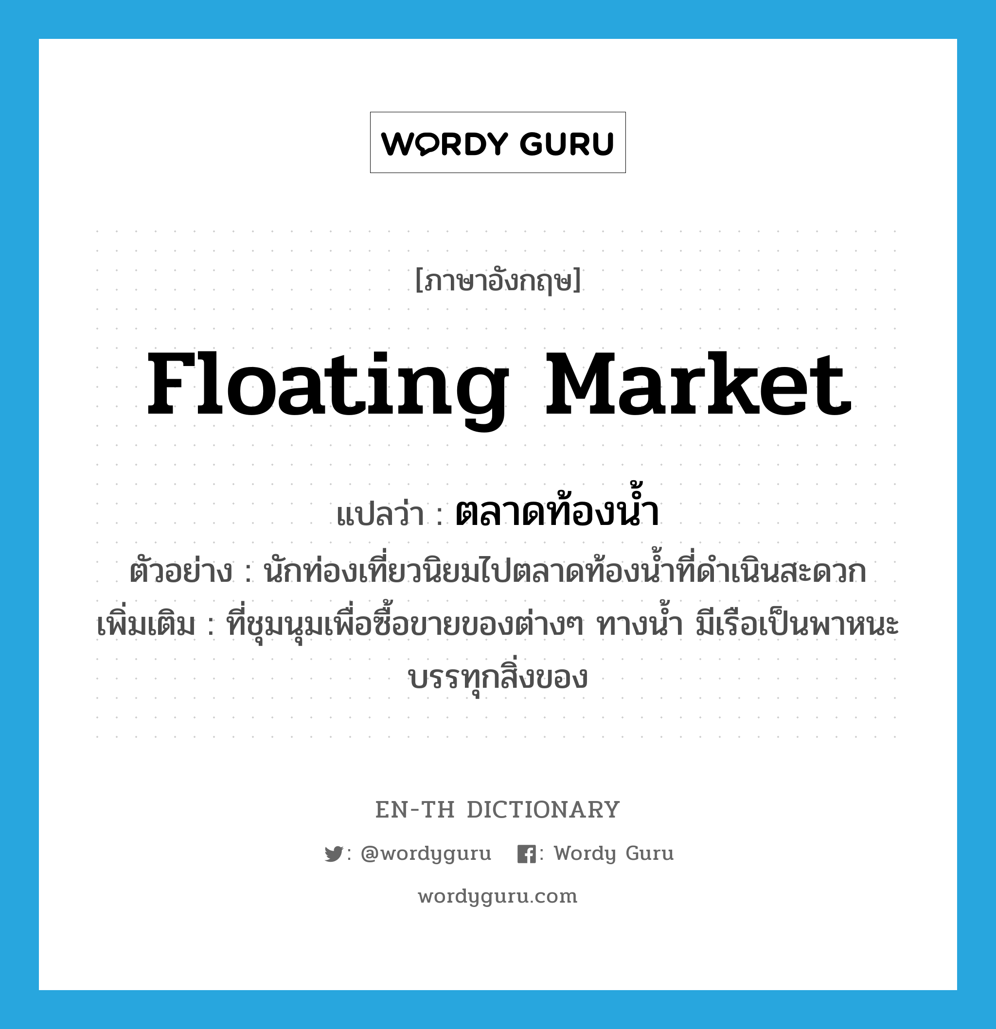 floating market แปลว่า?, คำศัพท์ภาษาอังกฤษ floating market แปลว่า ตลาดท้องน้ำ ประเภท N ตัวอย่าง นักท่องเที่ยวนิยมไปตลาดท้องน้ำที่ดำเนินสะดวก เพิ่มเติม ที่ชุมนุมเพื่อซื้อขายของต่างๆ ทางน้ำ มีเรือเป็นพาหนะบรรทุกสิ่งของ หมวด N