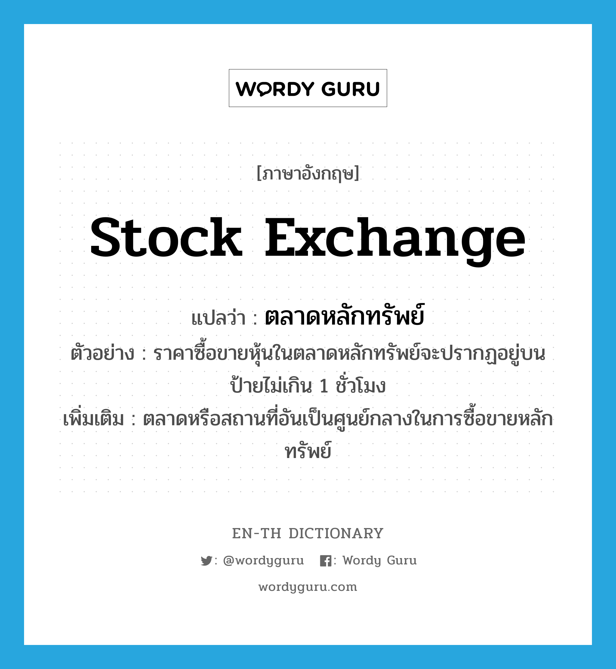 stock exchange แปลว่า?, คำศัพท์ภาษาอังกฤษ stock exchange แปลว่า ตลาดหลักทรัพย์ ประเภท N ตัวอย่าง ราคาซื้อขายหุ้นในตลาดหลักทรัพย์จะปรากฏอยู่บนป้ายไม่เกิน 1 ชั่วโมง เพิ่มเติม ตลาดหรือสถานที่อันเป็นศูนย์กลางในการซื้อขายหลักทรัพย์ หมวด N