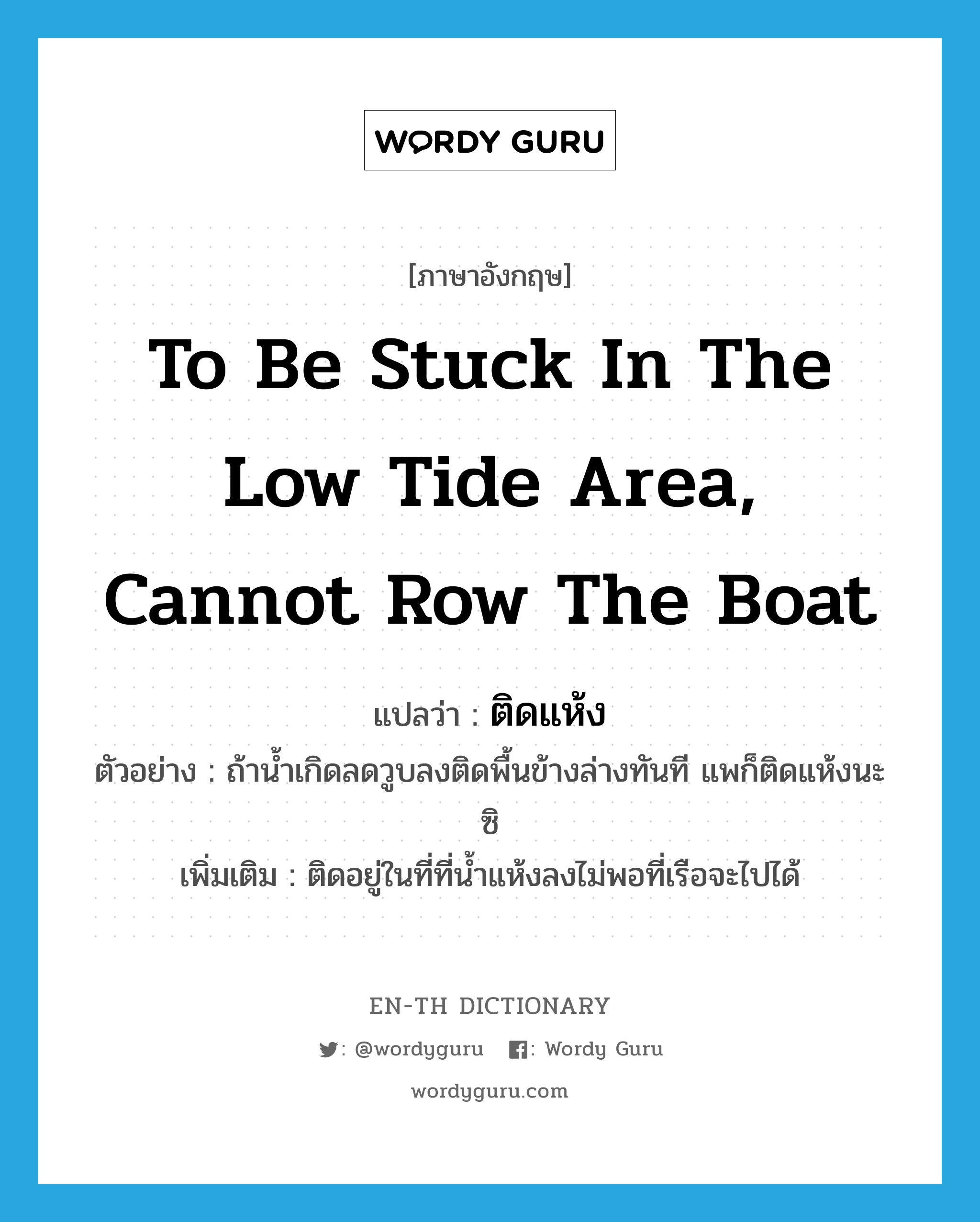 to be stuck in the low tide area, cannot row the boat แปลว่า?, คำศัพท์ภาษาอังกฤษ to be stuck in the low tide area, cannot row the boat แปลว่า ติดแห้ง ประเภท V ตัวอย่าง ถ้าน้ำเกิดลดวูบลงติดพื้นข้างล่างทันที แพก็ติดแห้งนะซิ เพิ่มเติม ติดอยู่ในที่ที่น้ำแห้งลงไม่พอที่เรือจะไปได้ หมวด V