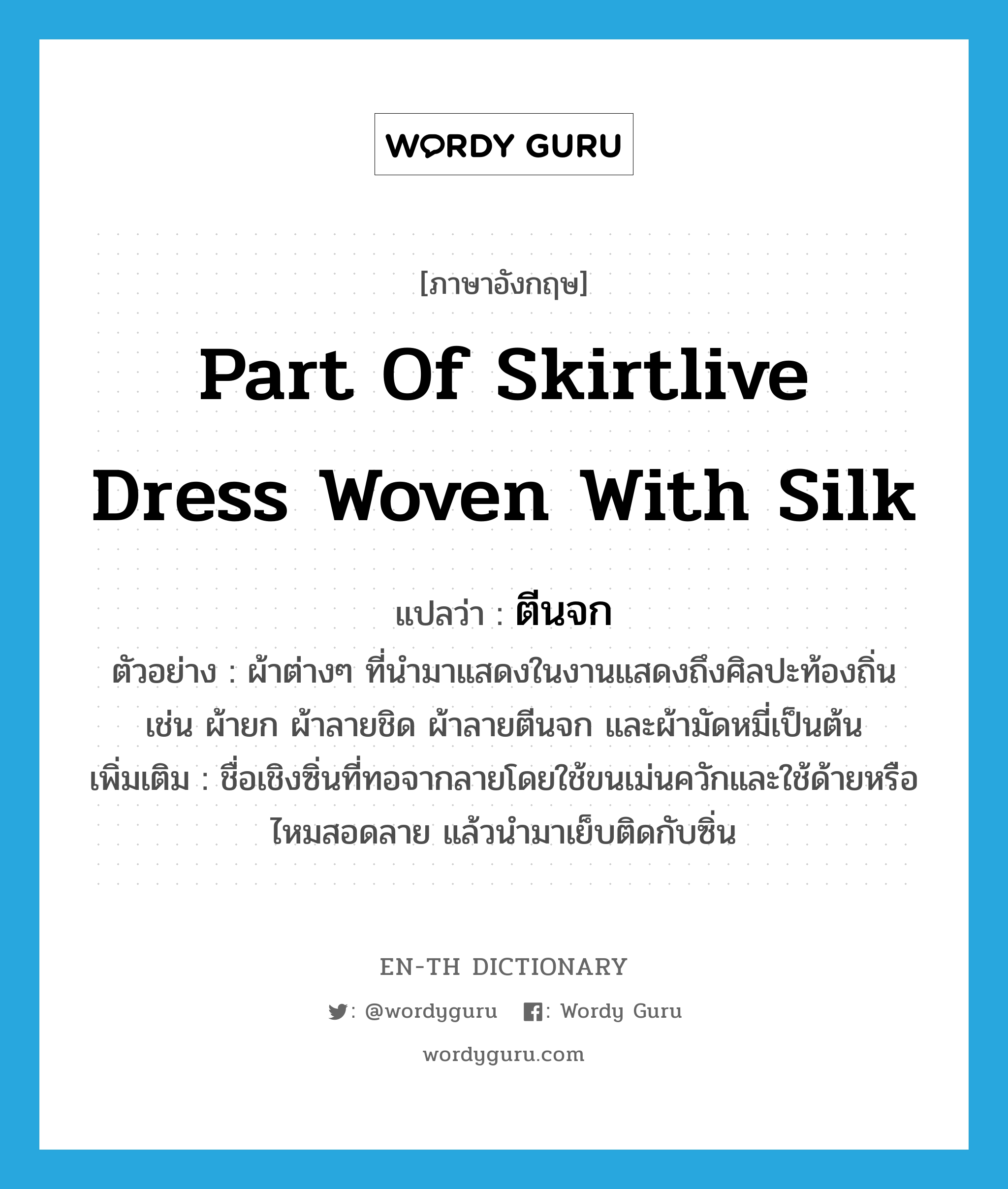 part of skirtlive dress woven with silk แปลว่า?, คำศัพท์ภาษาอังกฤษ part of skirtlive dress woven with silk แปลว่า ตีนจก ประเภท N ตัวอย่าง ผ้าต่างๆ ที่นำมาแสดงในงานแสดงถึงศิลปะท้องถิ่น เช่น ผ้ายก ผ้าลายชิด ผ้าลายตีนจก และผ้ามัดหมี่เป็นต้น เพิ่มเติม ชื่อเชิงซิ่นที่ทอจากลายโดยใช้ขนเม่นควักและใช้ด้ายหรือไหมสอดลาย แล้วนำมาเย็บติดกับซิ่น หมวด N