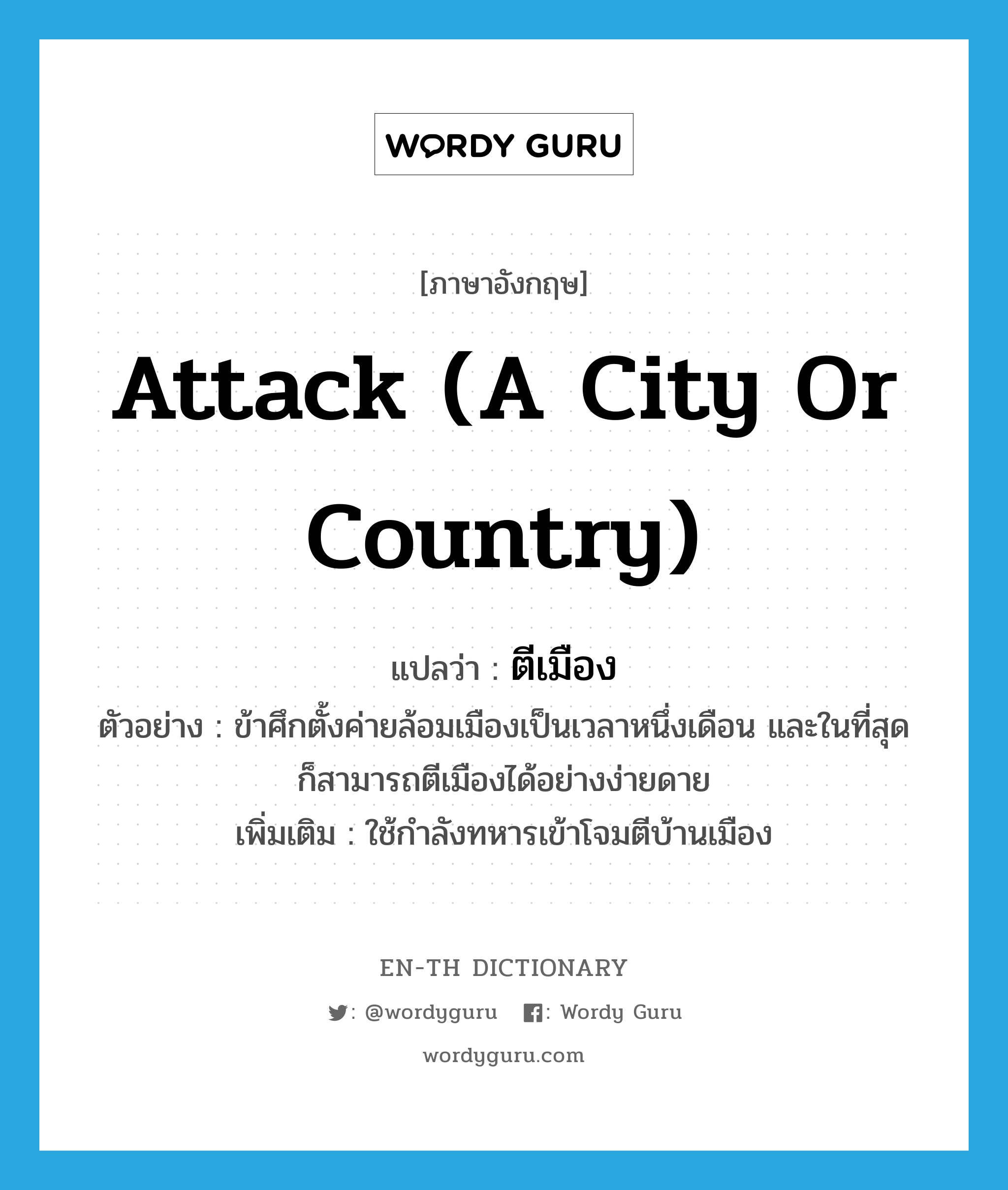 attack (a city or country) แปลว่า?, คำศัพท์ภาษาอังกฤษ attack (a city or country) แปลว่า ตีเมือง ประเภท V ตัวอย่าง ข้าศึกตั้งค่ายล้อมเมืองเป็นเวลาหนึ่งเดือน และในที่สุดก็สามารถตีเมืองได้อย่างง่ายดาย เพิ่มเติม ใช้กำลังทหารเข้าโจมตีบ้านเมือง หมวด V