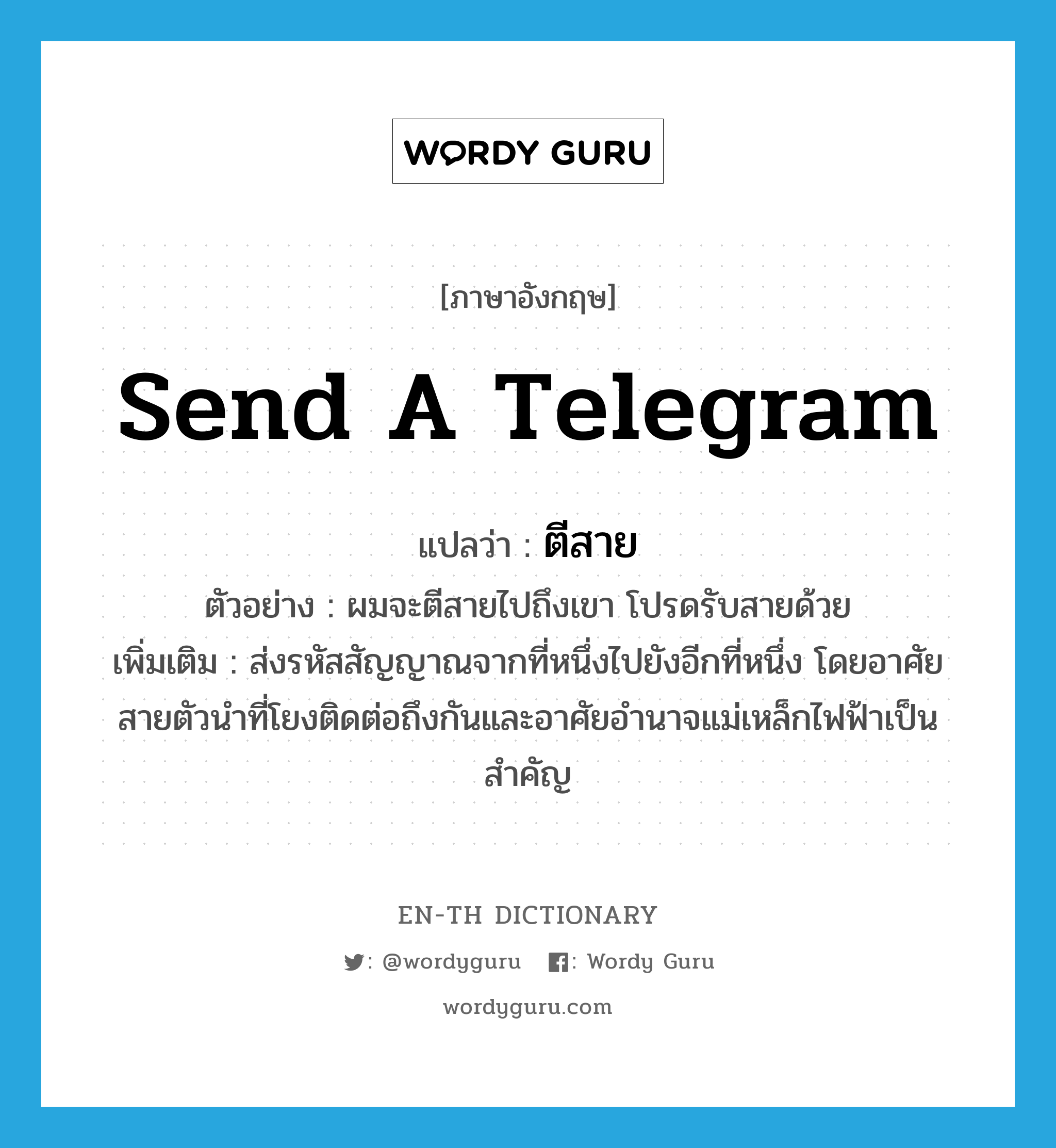 send a telegram แปลว่า?, คำศัพท์ภาษาอังกฤษ send a telegram แปลว่า ตีสาย ประเภท V ตัวอย่าง ผมจะตีสายไปถึงเขา โปรดรับสายด้วย เพิ่มเติม ส่งรหัสสัญญาณจากที่หนึ่งไปยังอีกที่หนึ่ง โดยอาศัยสายตัวนำที่โยงติดต่อถึงกันและอาศัยอำนาจแม่เหล็กไฟฟ้าเป็นสำคัญ หมวด V