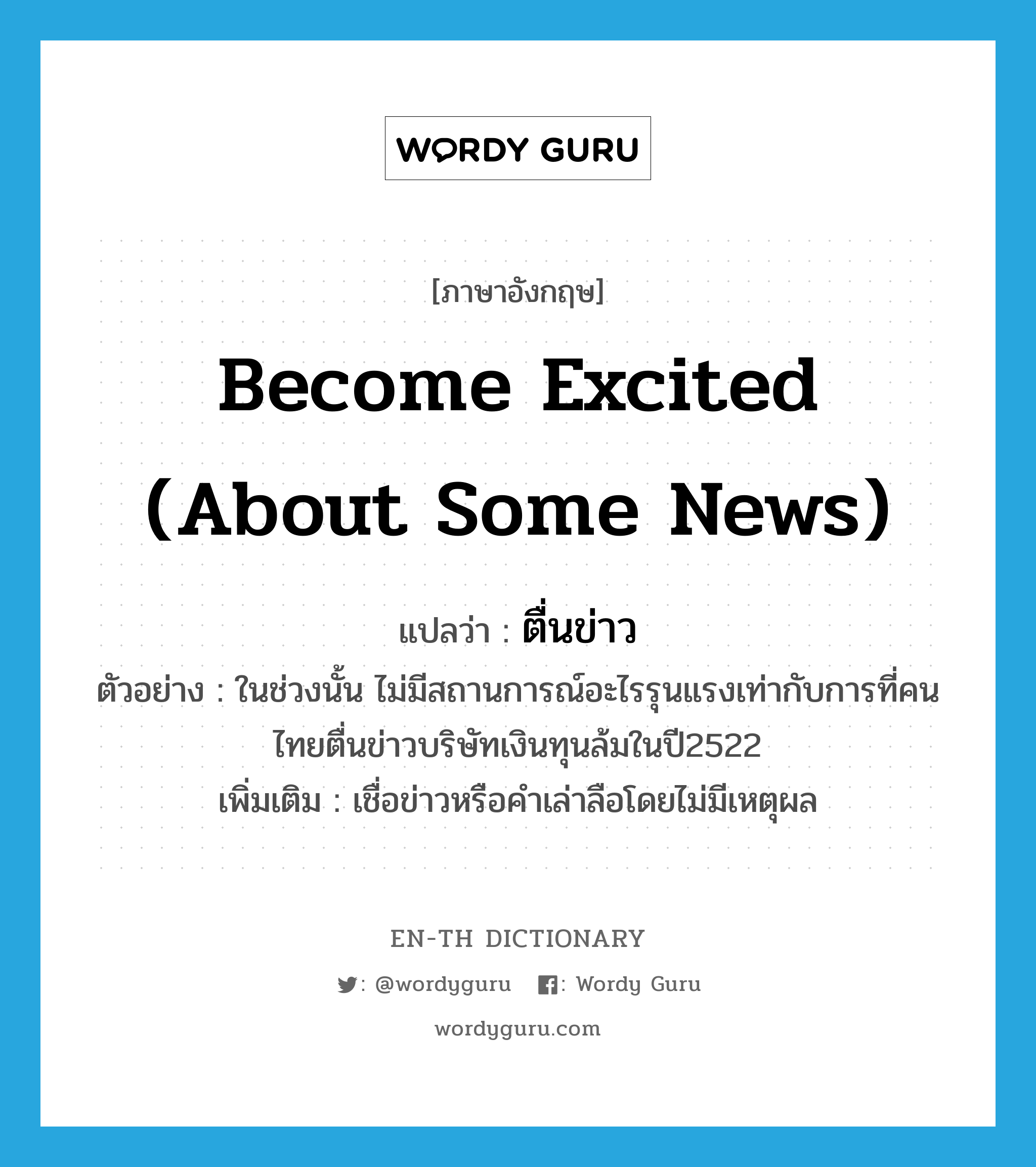 ตื่นข่าว ภาษาอังกฤษ?, คำศัพท์ภาษาอังกฤษ ตื่นข่าว แปลว่า become excited (about some news) ประเภท V ตัวอย่าง ในช่วงนั้น ไม่มีสถานการณ์อะไรรุนแรงเท่ากับการที่คนไทยตื่นข่าวบริษัทเงินทุนล้มในปี2522 เพิ่มเติม เชื่อข่าวหรือคำเล่าลือโดยไม่มีเหตุผล หมวด V