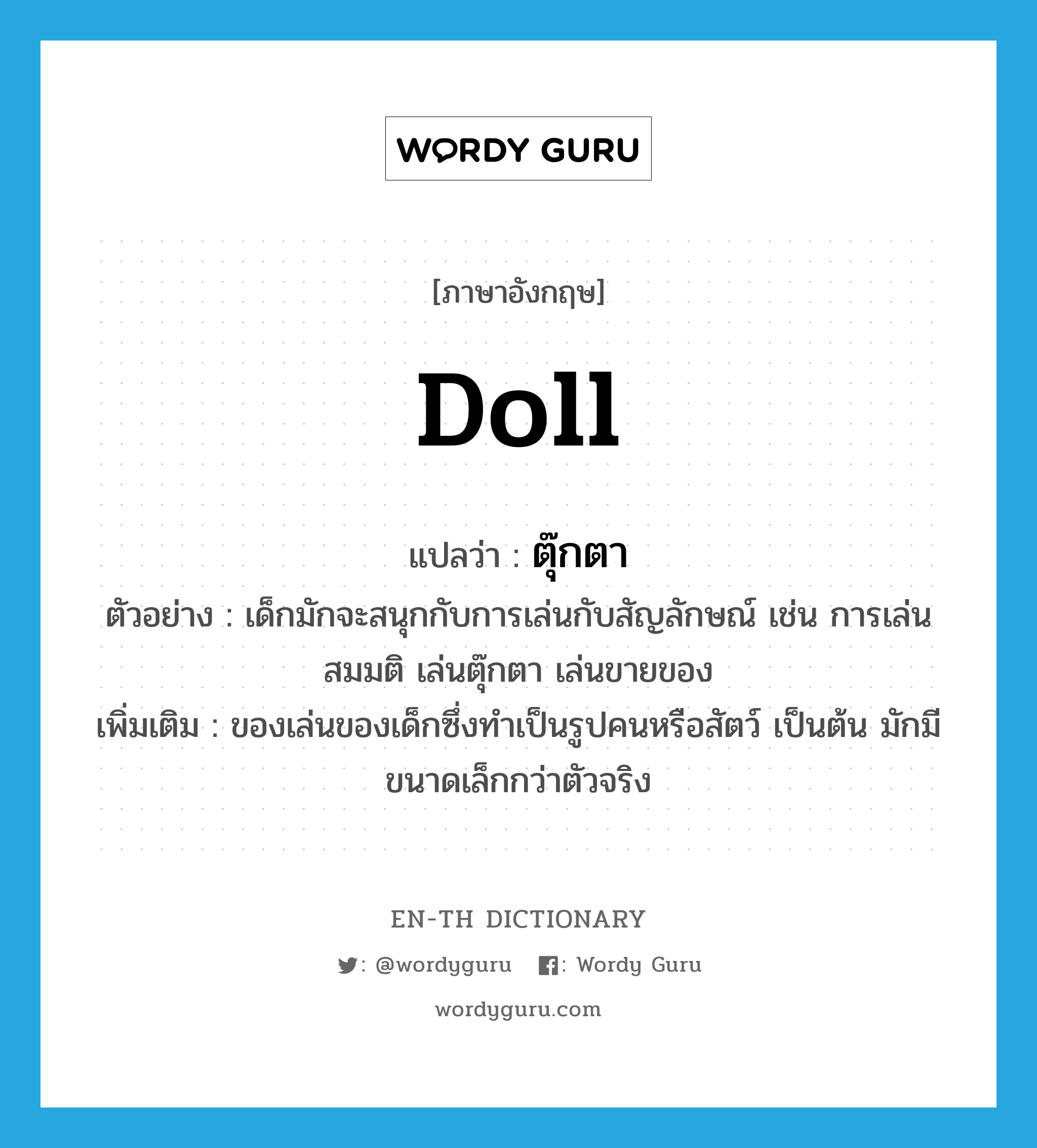 ตุ๊กตา ภาษาอังกฤษ?, คำศัพท์ภาษาอังกฤษ ตุ๊กตา แปลว่า doll ประเภท N ตัวอย่าง เด็กมักจะสนุกกับการเล่นกับสัญลักษณ์ เช่น การเล่นสมมติ เล่นตุ๊กตา เล่นขายของ เพิ่มเติม ของเล่นของเด็กซึ่งทำเป็นรูปคนหรือสัตว์ เป็นต้น มักมีขนาดเล็กกว่าตัวจริง หมวด N