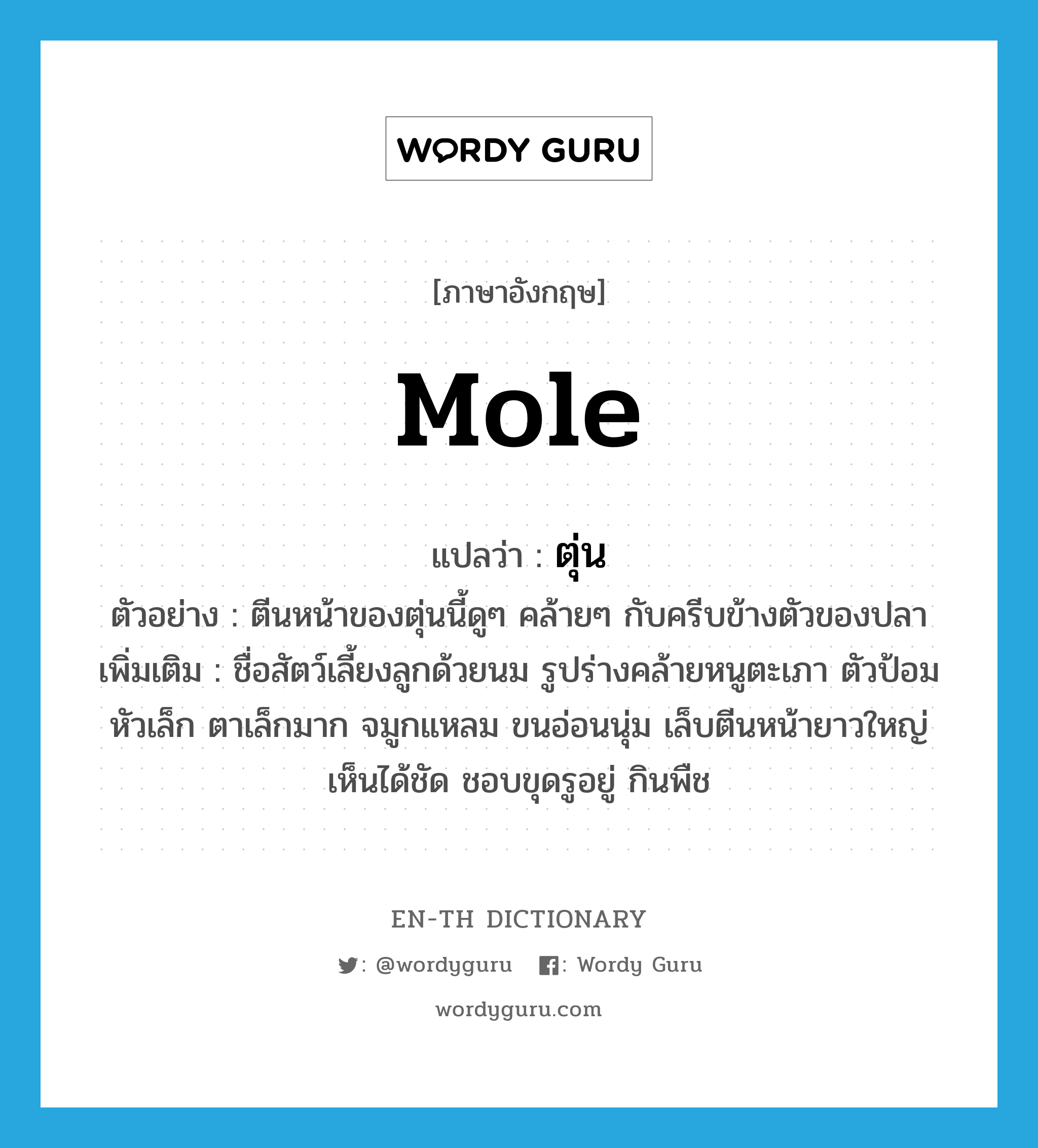 mole แปลว่า?, คำศัพท์ภาษาอังกฤษ mole แปลว่า ตุ่น ประเภท N ตัวอย่าง ตีนหน้าของตุ่นนี้ดูๆ คล้ายๆ กับครีบข้างตัวของปลา เพิ่มเติม ชื่อสัตว์เลี้ยงลูกด้วยนม รูปร่างคล้ายหนูตะเภา ตัวป้อม หัวเล็ก ตาเล็กมาก จมูกแหลม ขนอ่อนนุ่ม เล็บตีนหน้ายาวใหญ่เห็นได้ชัด ชอบขุดรูอยู่ กินพืช หมวด N