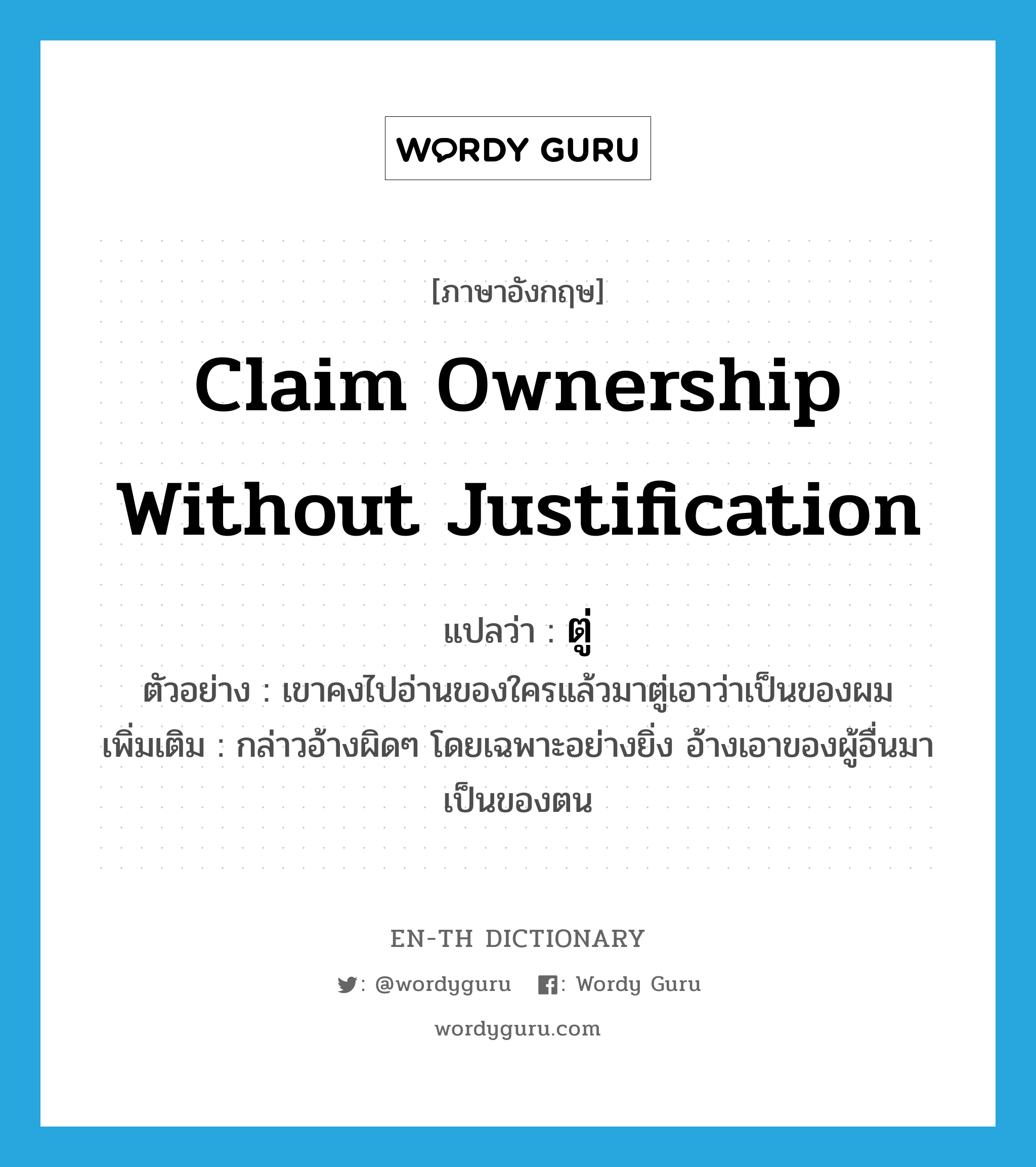 claim ownership without justification แปลว่า?, คำศัพท์ภาษาอังกฤษ claim ownership without justification แปลว่า ตู่ ประเภท V ตัวอย่าง เขาคงไปอ่านของใครแล้วมาตู่เอาว่าเป็นของผม เพิ่มเติม กล่าวอ้างผิดๆ โดยเฉพาะอย่างยิ่ง อ้างเอาของผู้อื่นมาเป็นของตน หมวด V