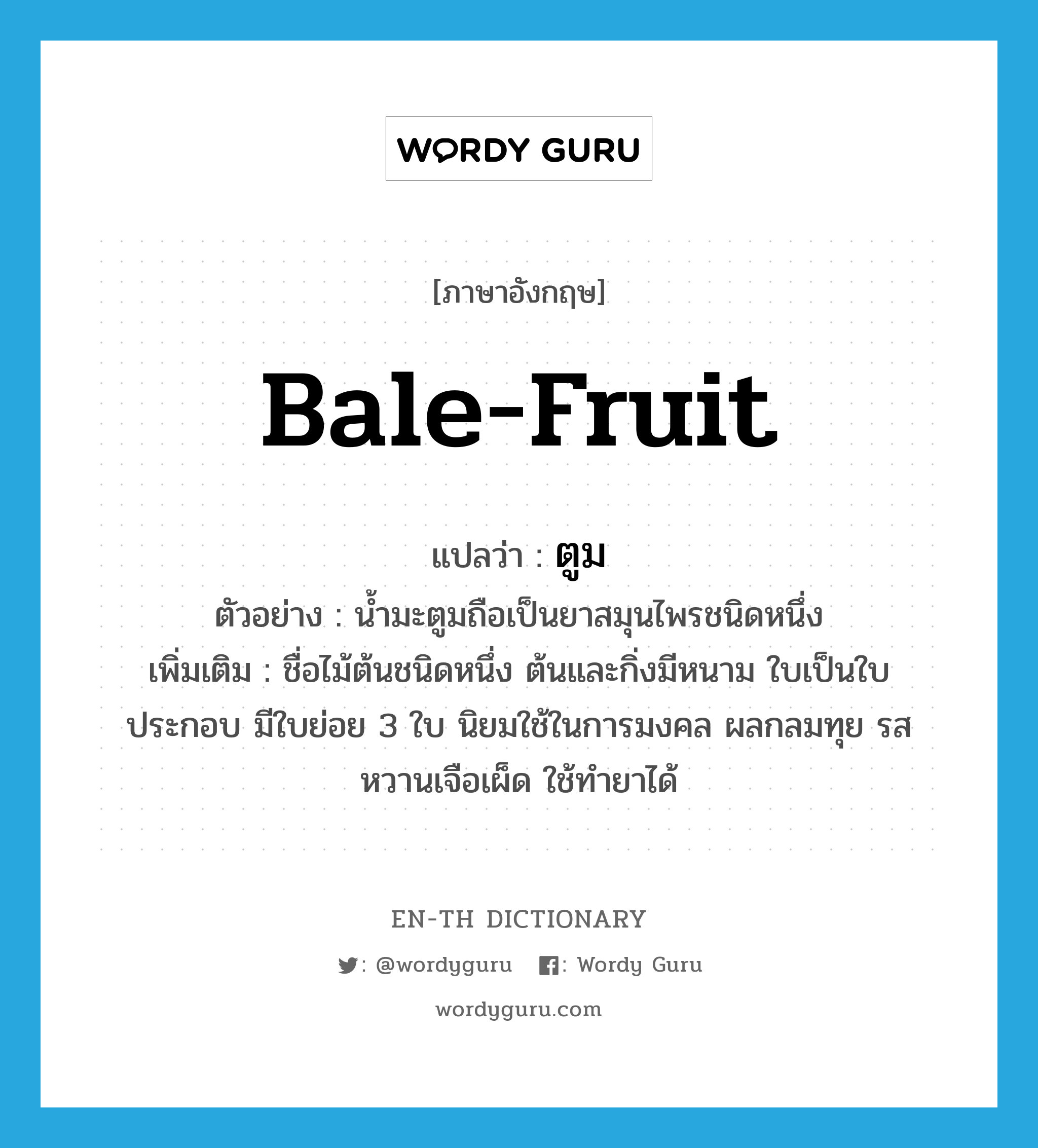 ตูม ภาษาอังกฤษ?, คำศัพท์ภาษาอังกฤษ ตูม แปลว่า bale-fruit ประเภท N ตัวอย่าง น้ำมะตูมถือเป็นยาสมุนไพรชนิดหนึ่ง เพิ่มเติม ชื่อไม้ต้นชนิดหนึ่ง ต้นและกิ่งมีหนาม ใบเป็นใบประกอบ มีใบย่อย 3 ใบ นิยมใช้ในการมงคล ผลกลมทุย รสหวานเจือเผ็ด ใช้ทำยาได้ หมวด N