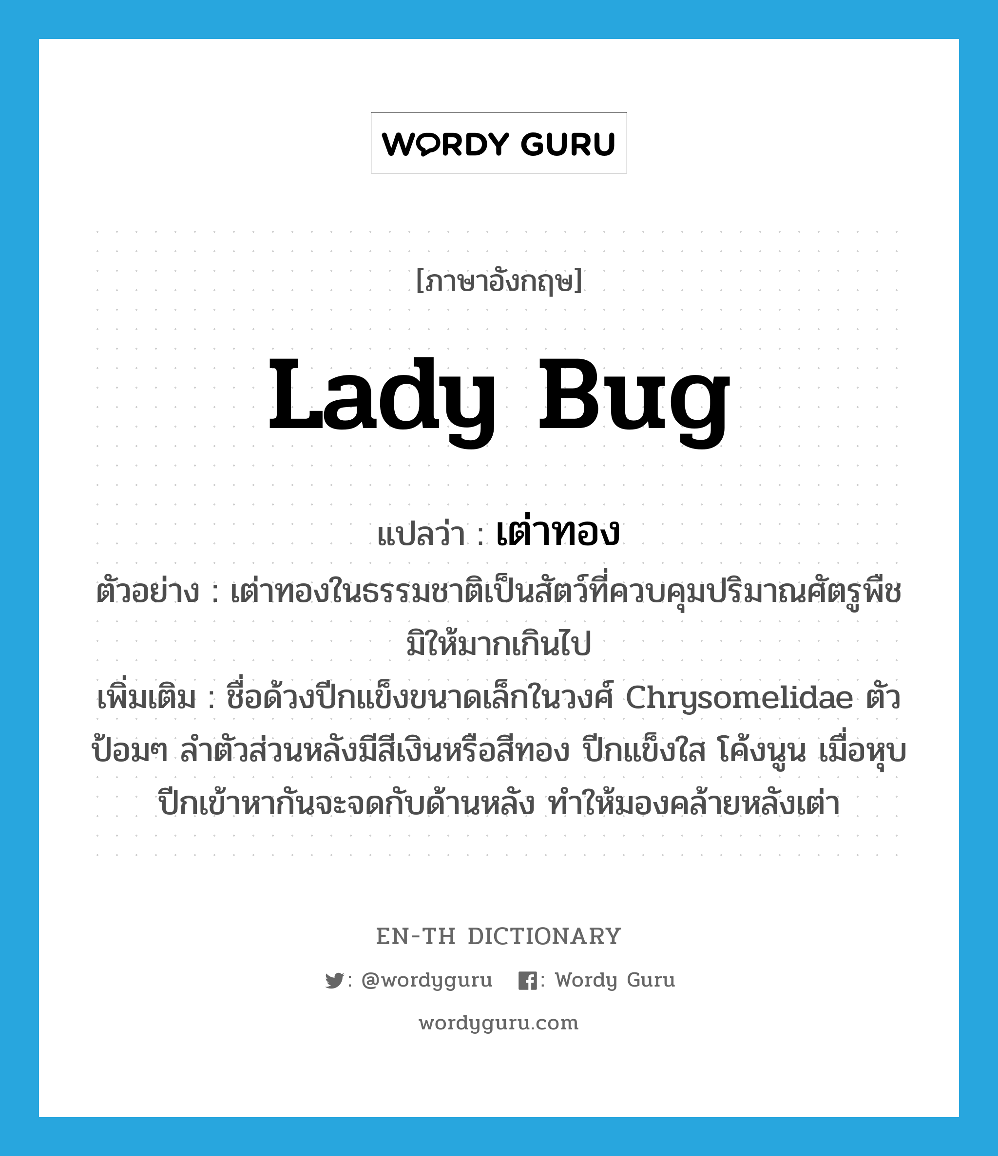 lady bug แปลว่า?, คำศัพท์ภาษาอังกฤษ lady bug แปลว่า เต่าทอง ประเภท N ตัวอย่าง เต่าทองในธรรมชาติเป็นสัตว์ที่ควบคุมปริมาณศัตรูพืชมิให้มากเกินไป เพิ่มเติม ชื่อด้วงปีกแข็งขนาดเล็กในวงศ์ Chrysomelidae ตัวป้อมๆ ลำตัวส่วนหลังมีสีเงินหรือสีทอง ปีกแข็งใส โค้งนูน เมื่อหุบปีกเข้าหากันจะจดกับด้านหลัง ทำให้มองคล้ายหลังเต่า หมวด N