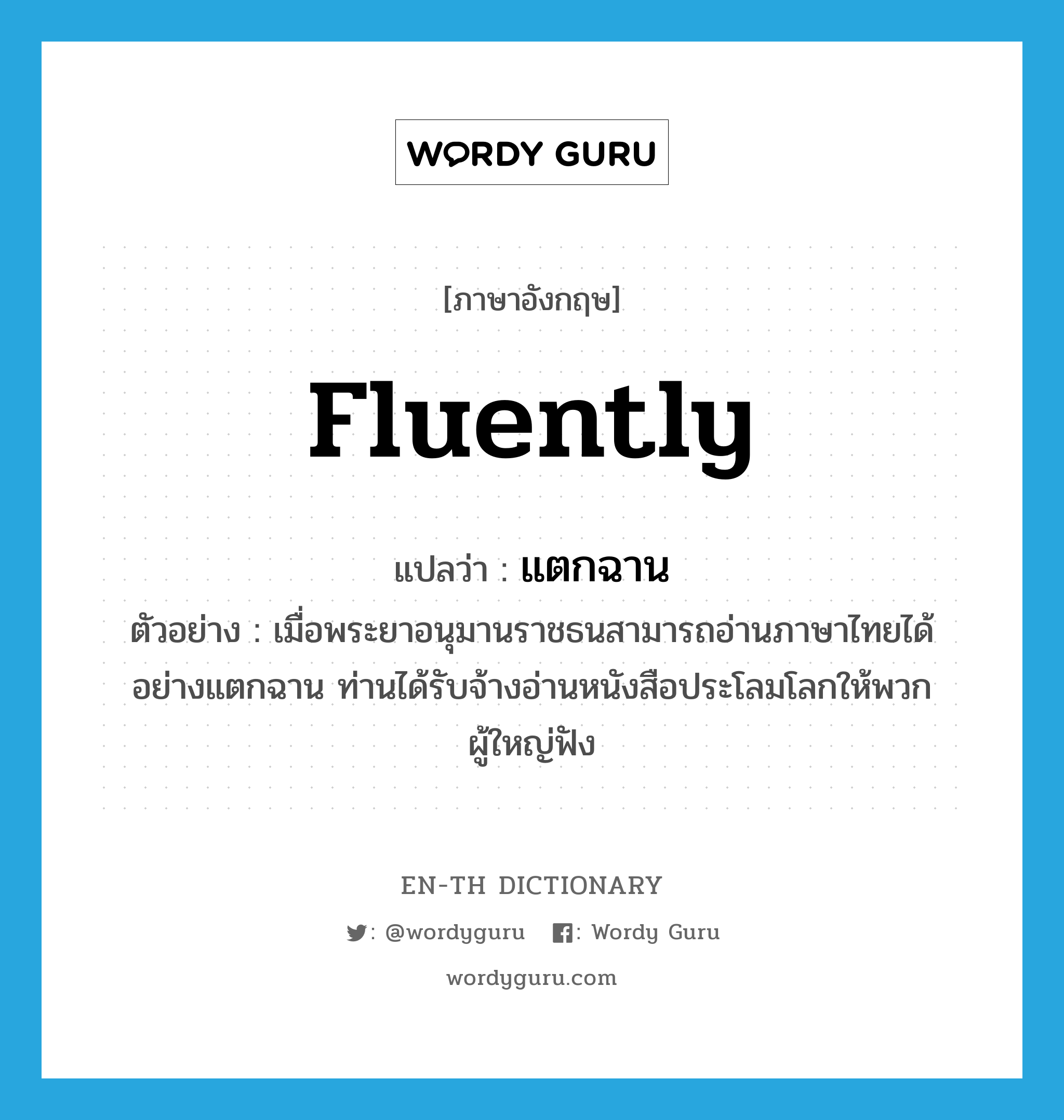 fluently แปลว่า?, คำศัพท์ภาษาอังกฤษ fluently แปลว่า แตกฉาน ประเภท ADV ตัวอย่าง เมื่อพระยาอนุมานราชธนสามารถอ่านภาษาไทยได้อย่างแตกฉาน ท่านได้รับจ้างอ่านหนังสือประโลมโลกให้พวกผู้ใหญ่ฟัง หมวด ADV
