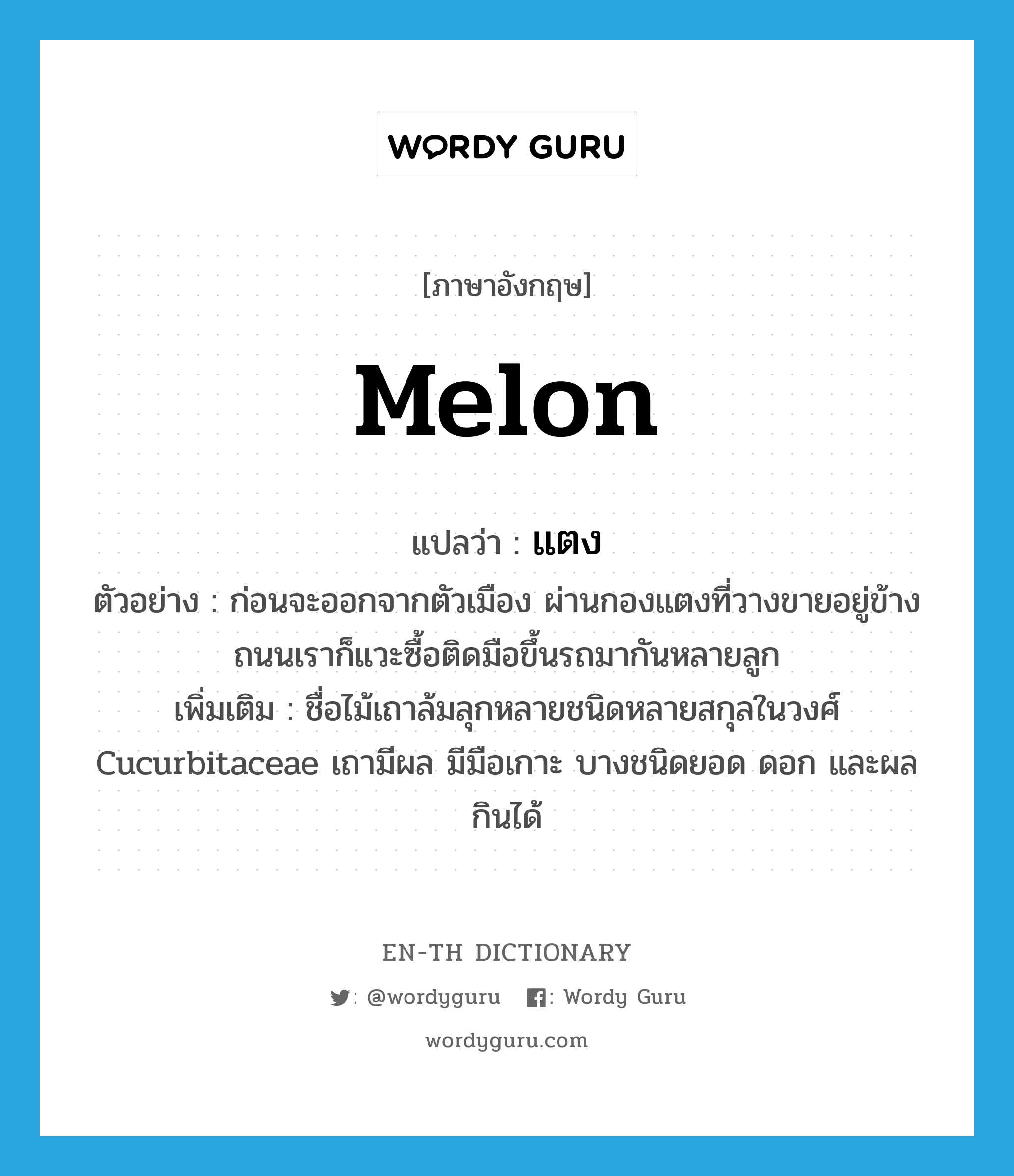 melon แปลว่า?, คำศัพท์ภาษาอังกฤษ melon แปลว่า แตง ประเภท N ตัวอย่าง ก่อนจะออกจากตัวเมือง ผ่านกองแตงที่วางขายอยู่ข้างถนนเราก็แวะซื้อติดมือขึ้นรถมากันหลายลูก เพิ่มเติม ชื่อไม้เถาล้มลุกหลายชนิดหลายสกุลในวงศ์ Cucurbitaceae เถามีผล มีมือเกาะ บางชนิดยอด ดอก และผลกินได้ หมวด N