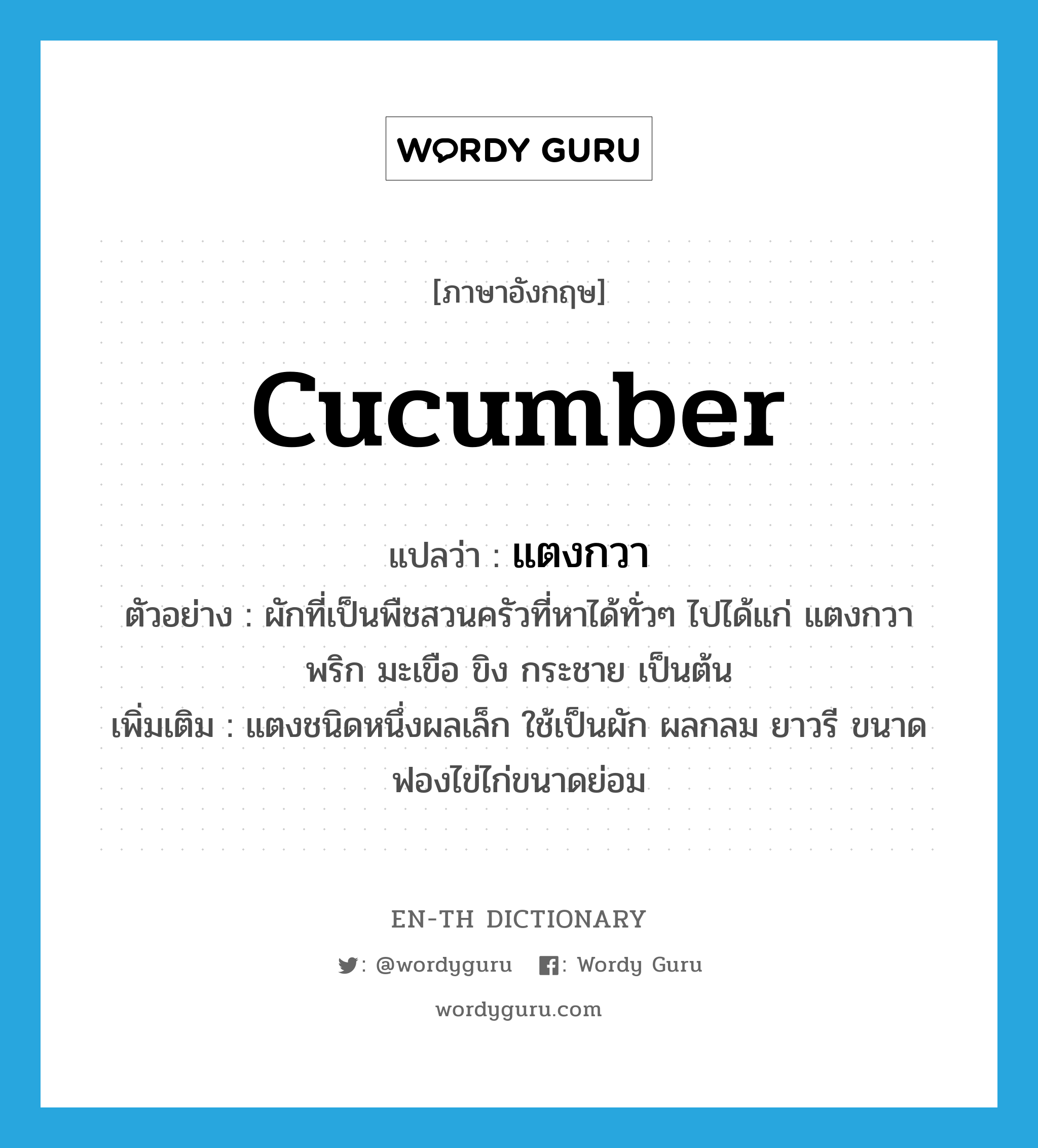 cucumber แปลว่า?, คำศัพท์ภาษาอังกฤษ cucumber แปลว่า แตงกวา ประเภท N ตัวอย่าง ผักที่เป็นพืชสวนครัวที่หาได้ทั่วๆ ไปได้แก่ แตงกวา พริก มะเขือ ขิง กระชาย เป็นต้น เพิ่มเติม แตงชนิดหนึ่งผลเล็ก ใช้เป็นผัก ผลกลม ยาวรี ขนาดฟองไข่ไก่ขนาดย่อม หมวด N