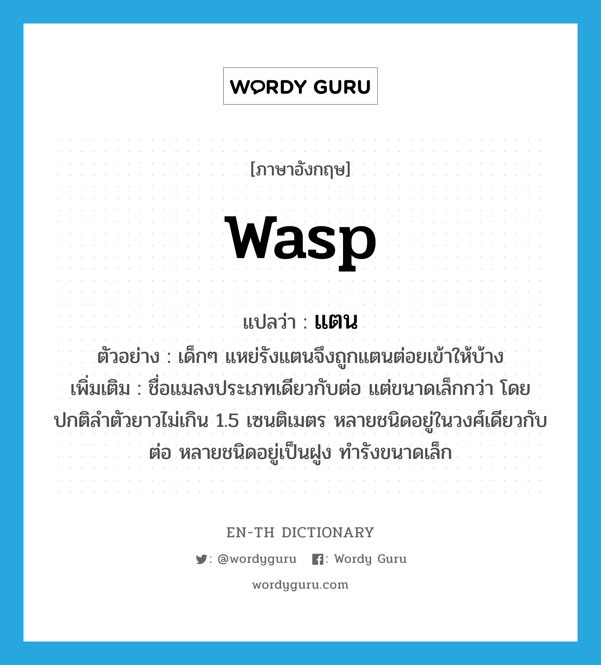 WASP แปลว่า?, คำศัพท์ภาษาอังกฤษ wasp แปลว่า แตน ประเภท N ตัวอย่าง เด็กๆ แหย่รังแตนจึงถูกแตนต่อยเข้าให้บ้าง เพิ่มเติม ชื่อแมลงประเภทเดียวกับต่อ แต่ขนาดเล็กกว่า โดยปกติลำตัวยาวไม่เกิน 1.5 เซนติเมตร หลายชนิดอยู่ในวงศ์เดียวกับต่อ หลายชนิดอยู่เป็นฝูง ทำรังขนาดเล็ก หมวด N