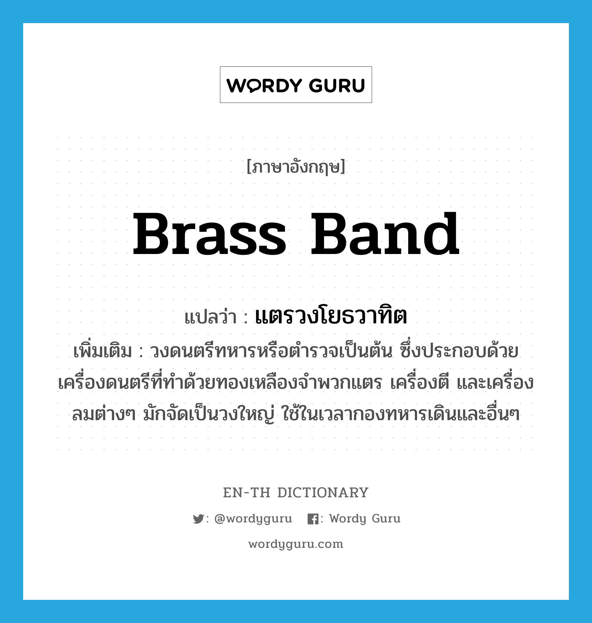 brass band แปลว่า?, คำศัพท์ภาษาอังกฤษ brass band แปลว่า แตรวงโยธวาทิต ประเภท N เพิ่มเติม วงดนตรีทหารหรือตำรวจเป็นต้น ซึ่งประกอบด้วยเครื่องดนตรีที่ทำด้วยทองเหลืองจำพวกแตร เครื่องตี และเครื่องลมต่างๆ มักจัดเป็นวงใหญ่ ใช้ในเวลากองทหารเดินและอื่นๆ หมวด N