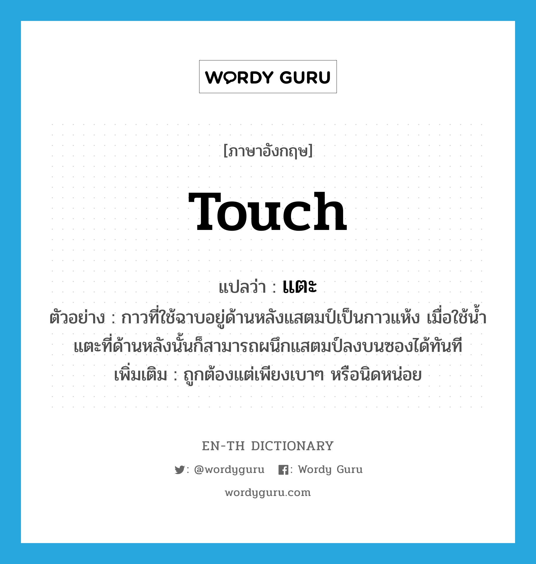 touch แปลว่า?, คำศัพท์ภาษาอังกฤษ touch แปลว่า แตะ ประเภท V ตัวอย่าง กาวที่ใช้ฉาบอยู่ด้านหลังแสตมป์เป็นกาวแห้ง เมื่อใช้น้ำแตะที่ด้านหลังนั้นก็สามารถผนึกแสตมป์ลงบนซองได้ทันที เพิ่มเติม ถูกต้องแต่เพียงเบาๆ หรือนิดหน่อย หมวด V