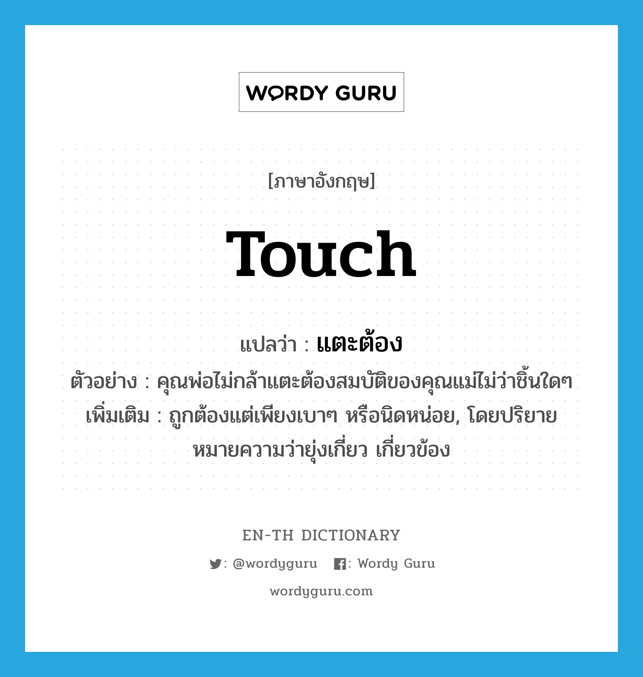 touch แปลว่า?, คำศัพท์ภาษาอังกฤษ touch แปลว่า แตะต้อง ประเภท V ตัวอย่าง คุณพ่อไม่กล้าแตะต้องสมบัติของคุณแม่ไม่ว่าชิ้นใดๆ เพิ่มเติม ถูกต้องแต่เพียงเบาๆ หรือนิดหน่อย, โดยปริยายหมายความว่ายุ่งเกี่ยว เกี่ยวข้อง หมวด V