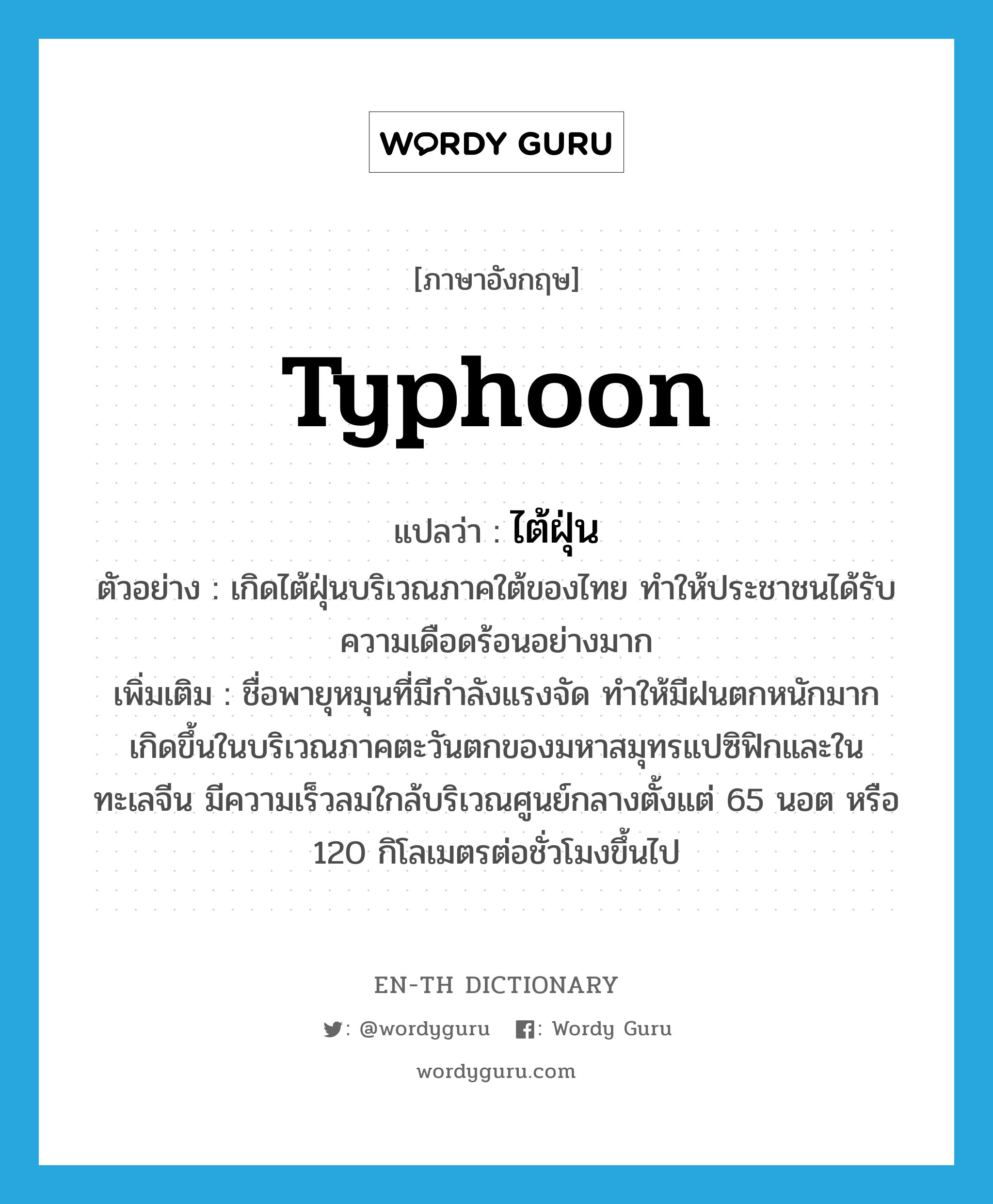 typhoon แปลว่า?, คำศัพท์ภาษาอังกฤษ typhoon แปลว่า ไต้ฝุ่น ประเภท N ตัวอย่าง เกิดไต้ฝุ่นบริเวณภาคใต้ของไทย ทำให้ประชาชนได้รับความเดือดร้อนอย่างมาก เพิ่มเติม ชื่อพายุหมุนที่มีกำลังแรงจัด ทำให้มีฝนตกหนักมาก เกิดขึ้นในบริเวณภาคตะวันตกของมหาสมุทรแปซิฟิกและในทะเลจีน มีความเร็วลมใกล้บริเวณศูนย์กลางตั้งแต่ 65 นอต หรือ 120 กิโลเมตรต่อชั่วโมงขึ้นไป หมวด N