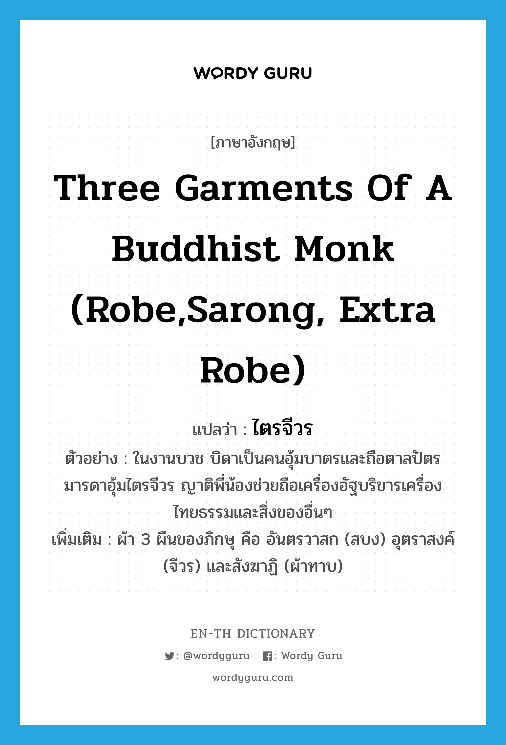 ไตรจีวร ภาษาอังกฤษ?, คำศัพท์ภาษาอังกฤษ ไตรจีวร แปลว่า three garments of a Buddhist monk (robe,sarong, extra robe) ประเภท N ตัวอย่าง ในงานบวช บิดาเป็นคนอุ้มบาตรและถือตาลปัตร มารดาอุ้มไตรจีวร ญาติพี่น้องช่วยถือเครื่องอัฐบริขารเครื่องไทยธรรมและสิ่งของอื่นๆ เพิ่มเติม ผ้า 3 ผืนของภิกษุ คือ อันตรวาสก (สบง) อุตราสงค์ (จีวร) และสังฆาฏิ (ผ้าทาบ) หมวด N
