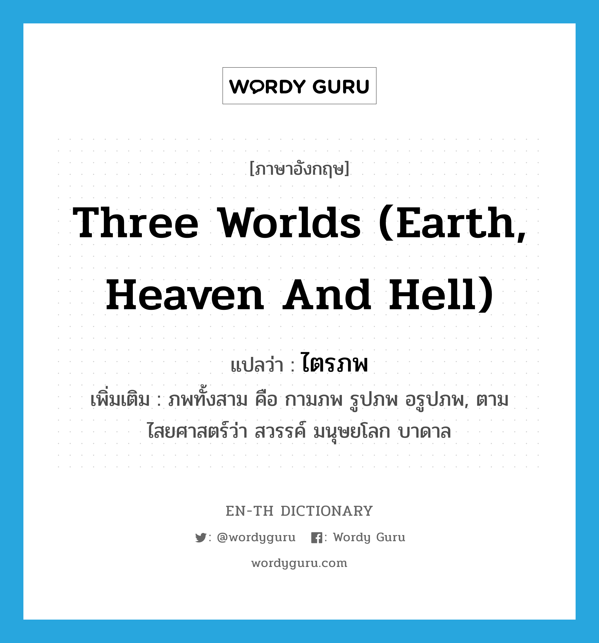 three worlds (earth, heaven and hell) แปลว่า?, คำศัพท์ภาษาอังกฤษ three worlds (earth, heaven and hell) แปลว่า ไตรภพ ประเภท N เพิ่มเติม ภพทั้งสาม คือ กามภพ รูปภพ อรูปภพ, ตามไสยศาสตร์ว่า สวรรค์ มนุษยโลก บาดาล หมวด N