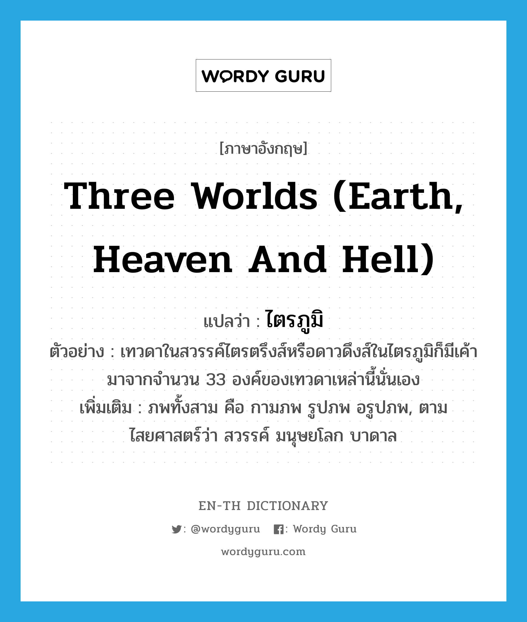 three worlds (earth, heaven and hell) แปลว่า?, คำศัพท์ภาษาอังกฤษ three worlds (earth, heaven and hell) แปลว่า ไตรภูมิ ประเภท N ตัวอย่าง เทวดาในสวรรค์ไตรตรึงส์หรือดาวดึงส์ในไตรภูมิก็มีเค้ามาจากจำนวน 33 องค์ของเทวดาเหล่านี้นั่นเอง เพิ่มเติม ภพทั้งสาม คือ กามภพ รูปภพ อรูปภพ, ตามไสยศาสตร์ว่า สวรรค์ มนุษยโลก บาดาล หมวด N
