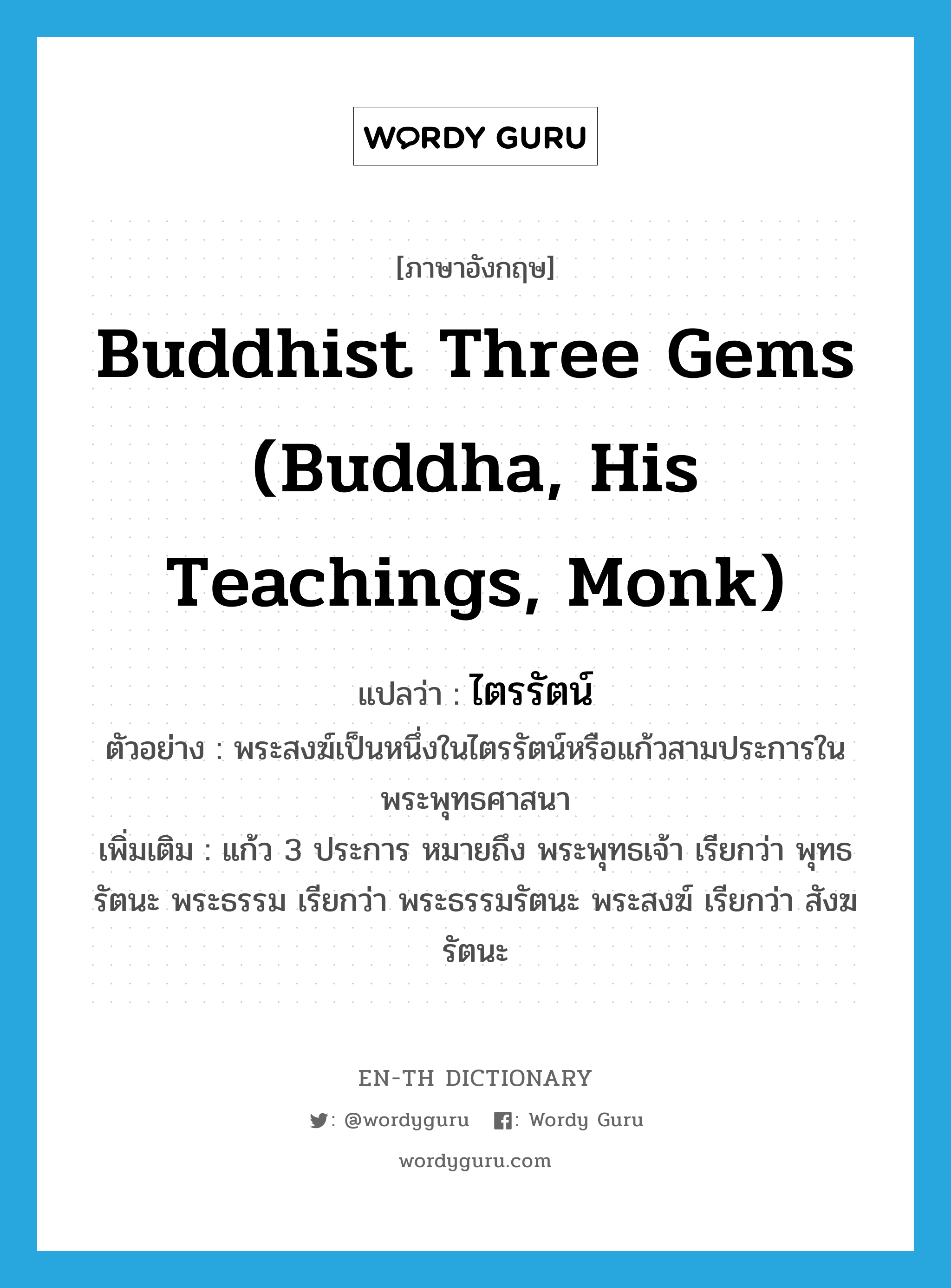 ไตรรัตน์ ภาษาอังกฤษ?, คำศัพท์ภาษาอังกฤษ ไตรรัตน์ แปลว่า Buddhist Three Gems (Buddha, His Teachings, Monk) ประเภท N ตัวอย่าง พระสงฆ์เป็นหนึ่งในไตรรัตน์หรือแก้วสามประการในพระพุทธศาสนา เพิ่มเติม แก้ว 3 ประการ หมายถึง พระพุทธเจ้า เรียกว่า พุทธรัตนะ พระธรรม เรียกว่า พระธรรมรัตนะ พระสงฆ์ เรียกว่า สังฆรัตนะ หมวด N