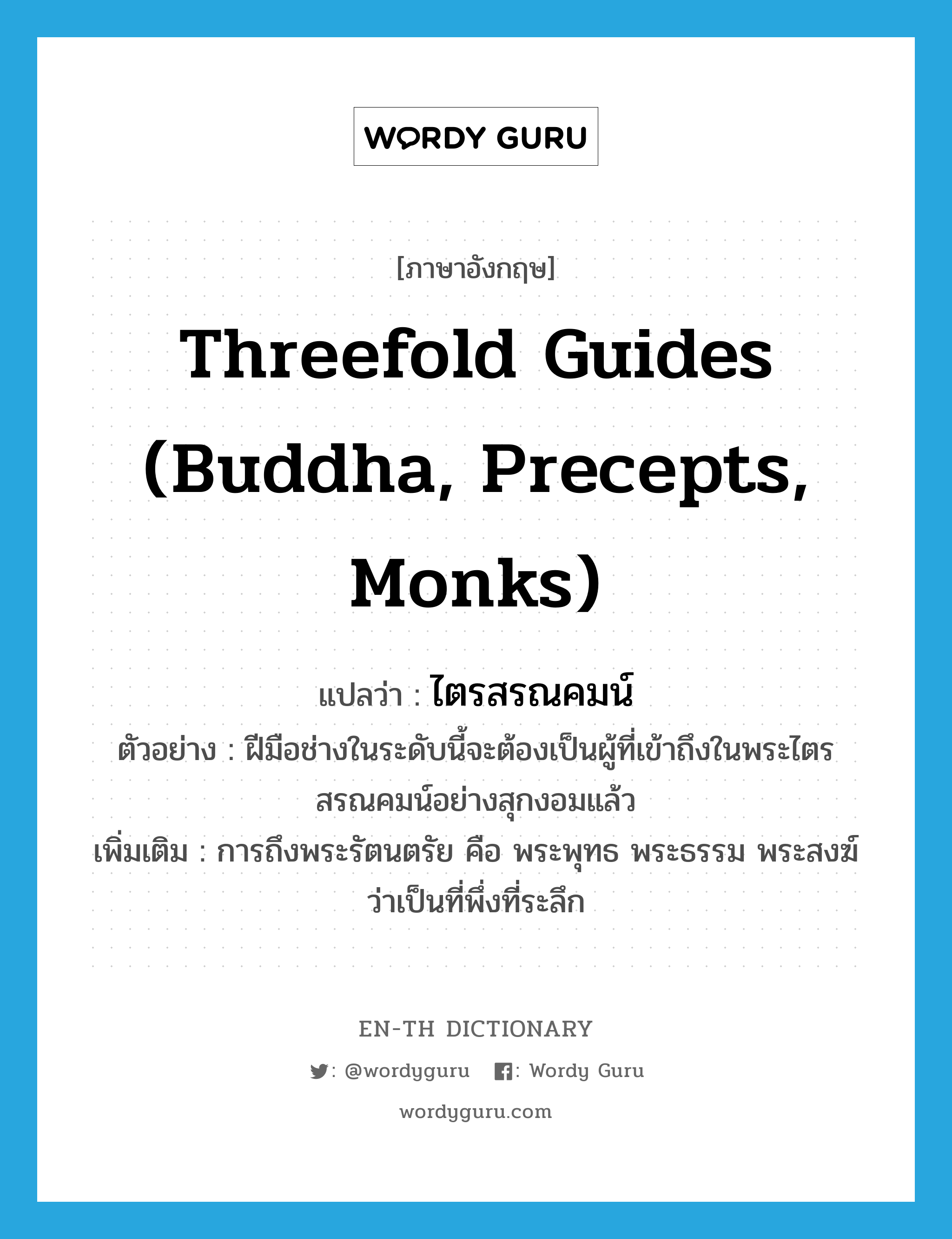 ไตรสรณคมน์ ภาษาอังกฤษ?, คำศัพท์ภาษาอังกฤษ ไตรสรณคมน์ แปลว่า Threefold Guides (Buddha, Precepts, Monks) ประเภท N ตัวอย่าง ฝีมือช่างในระดับนี้จะต้องเป็นผู้ที่เข้าถึงในพระไตรสรณคมน์อย่างสุกงอมแล้ว เพิ่มเติม การถึงพระรัตนตรัย คือ พระพุทธ พระธรรม พระสงฆ์ ว่าเป็นที่พึ่งที่ระลึก หมวด N