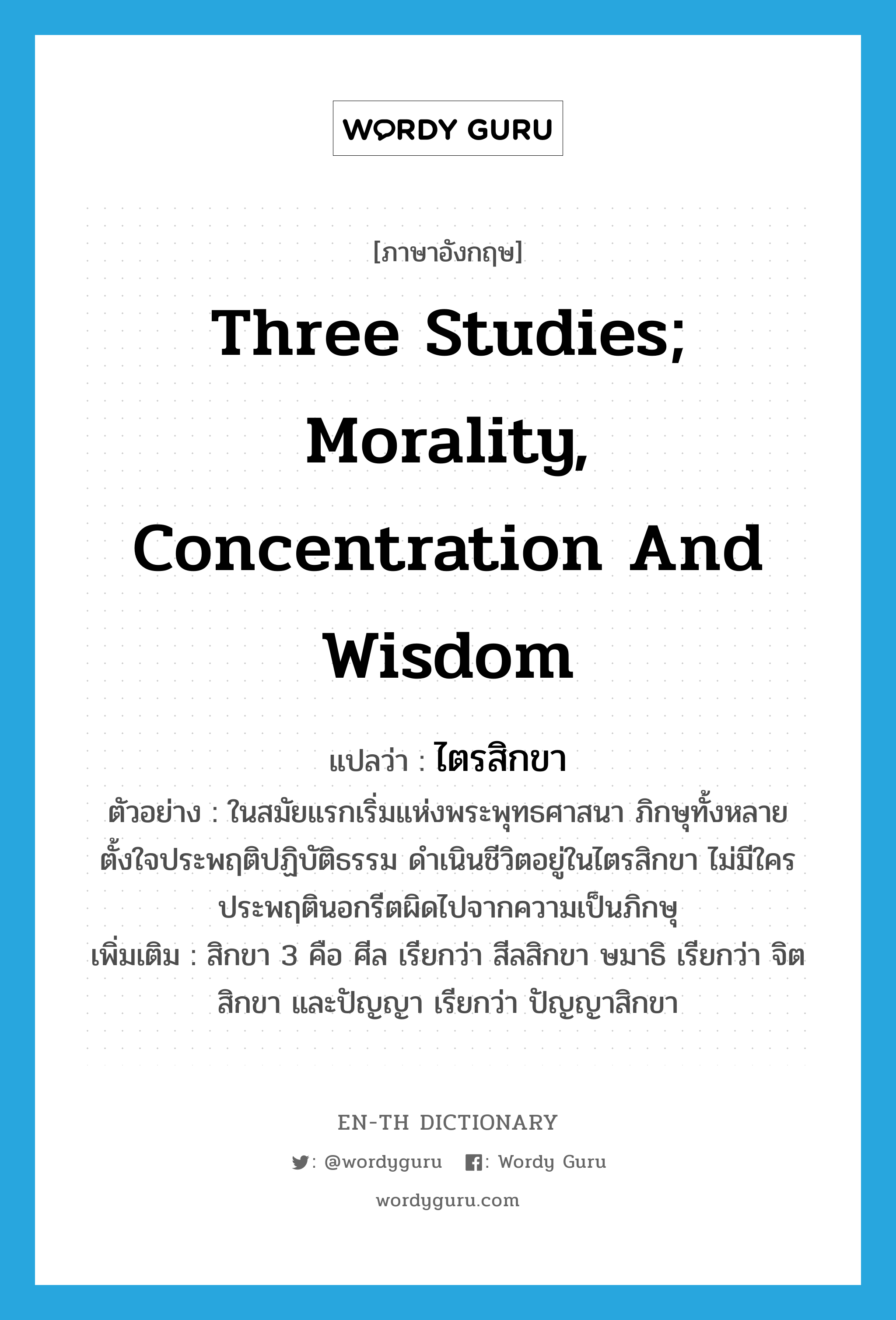 three studies; morality, concentration and wisdom แปลว่า?, คำศัพท์ภาษาอังกฤษ three studies; morality, concentration and wisdom แปลว่า ไตรสิกขา ประเภท N ตัวอย่าง ในสมัยแรกเริ่มแห่งพระพุทธศาสนา ภิกษุทั้งหลายตั้งใจประพฤติปฏิบัติธรรม ดำเนินชีวิตอยู่ในไตรสิกขา ไม่มีใครประพฤตินอกรีตผิดไปจากความเป็นภิกษุ เพิ่มเติม สิกขา 3 คือ ศีล เรียกว่า สีลสิกขา ษมาธิ เรียกว่า จิตสิกขา และปัญญา เรียกว่า ปัญญาสิกขา หมวด N