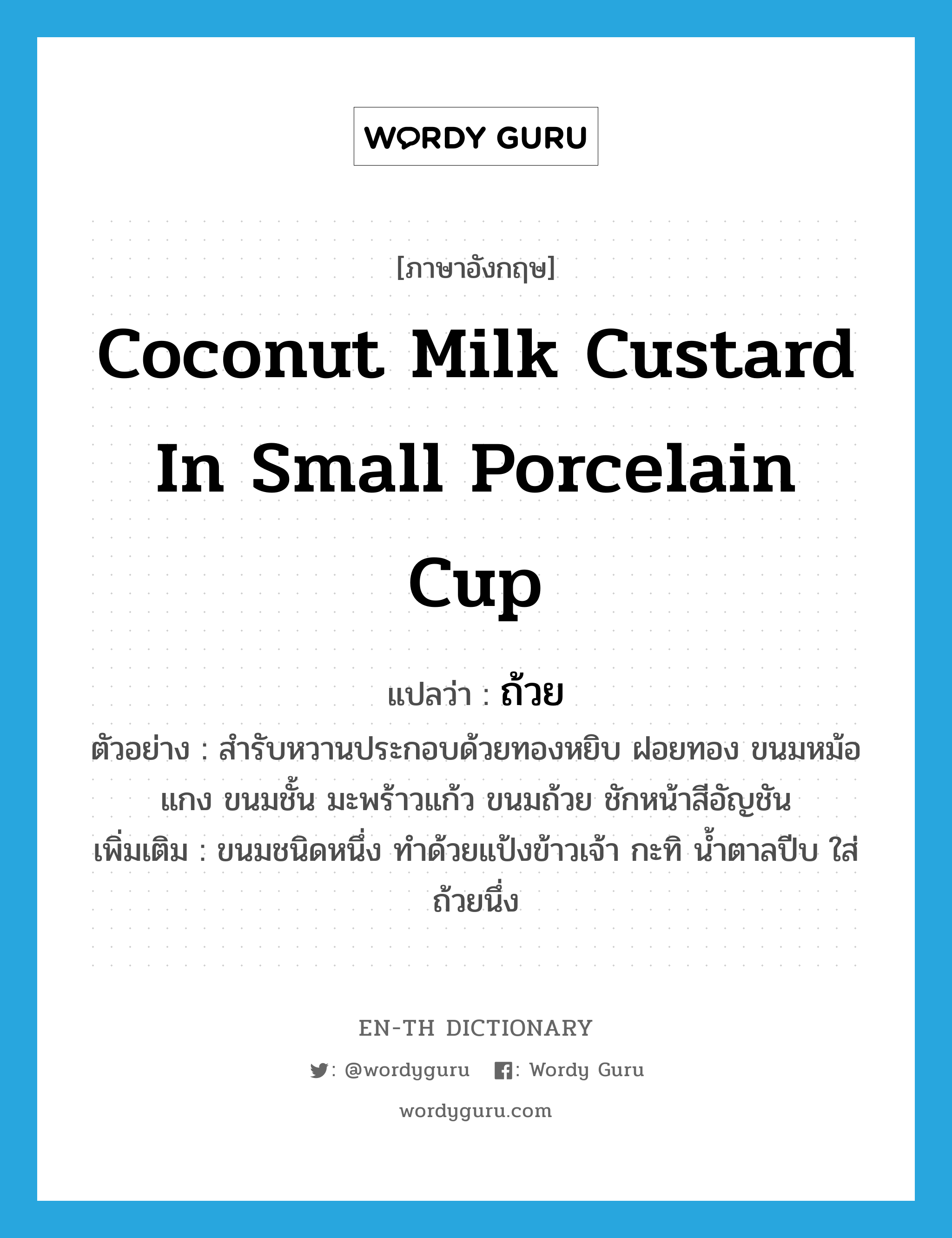 ถ้วย ภาษาอังกฤษ?, คำศัพท์ภาษาอังกฤษ ถ้วย แปลว่า coconut milk custard in small porcelain cup ประเภท N ตัวอย่าง สำรับหวานประกอบด้วยทองหยิบ ฝอยทอง ขนมหม้อแกง ขนมชั้น มะพร้าวแก้ว ขนมถ้วย ชักหน้าสีอัญชัน เพิ่มเติม ขนมชนิดหนึ่ง ทำด้วยแป้งข้าวเจ้า กะทิ น้ำตาลปีบ ใส่ถ้วยนึ่ง หมวด N