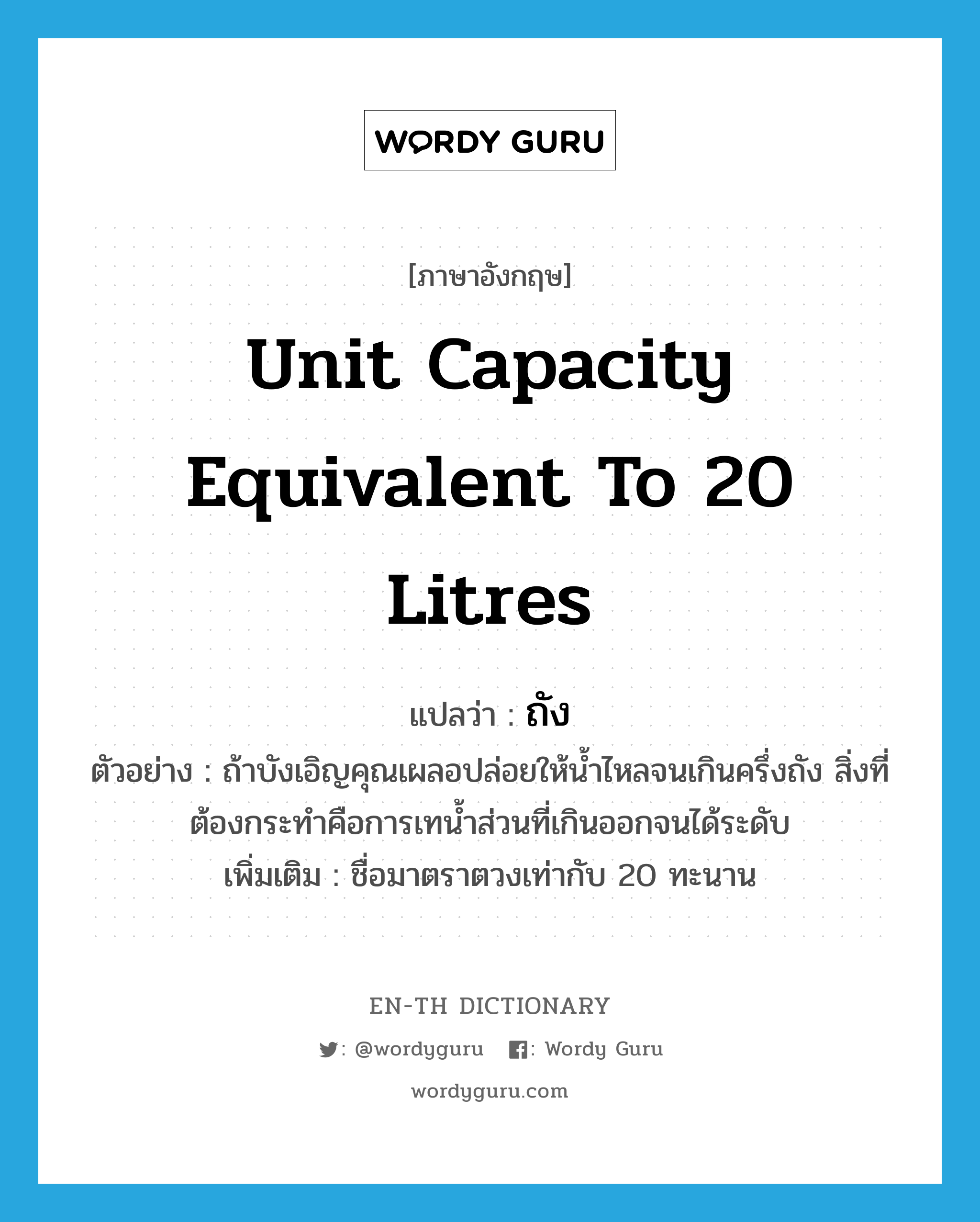 unit capacity equivalent to 20 litres แปลว่า?, คำศัพท์ภาษาอังกฤษ unit capacity equivalent to 20 litres แปลว่า ถัง ประเภท N ตัวอย่าง ถ้าบังเอิญคุณเผลอปล่อยให้น้ำไหลจนเกินครึ่งถัง สิ่งที่ต้องกระทำคือการเทน้ำส่วนที่เกินออกจนได้ระดับ เพิ่มเติม ชื่อมาตราตวงเท่ากับ 20 ทะนาน หมวด N