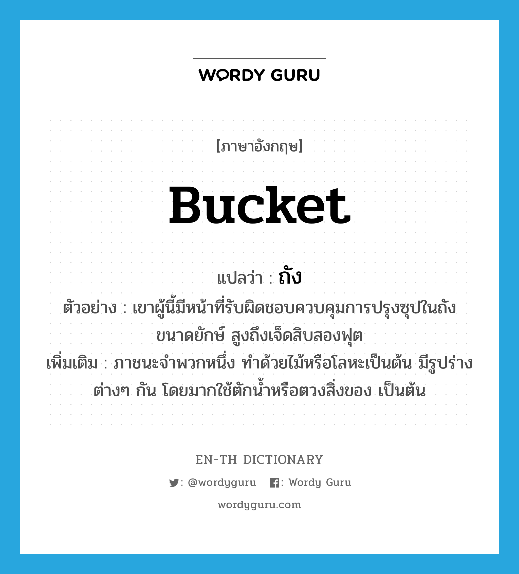 bucket แปลว่า?, คำศัพท์ภาษาอังกฤษ bucket แปลว่า ถัง ประเภท N ตัวอย่าง เขาผู้นี้มีหน้าที่รับผิดชอบควบคุมการปรุงซุปในถังขนาดยักษ์ สูงถึงเจ็ดสิบสองฟุต เพิ่มเติม ภาชนะจำพวกหนึ่ง ทำด้วยไม้หรือโลหะเป็นต้น มีรูปร่างต่างๆ กัน โดยมากใช้ตักน้ำหรือตวงสิ่งของ เป็นต้น หมวด N