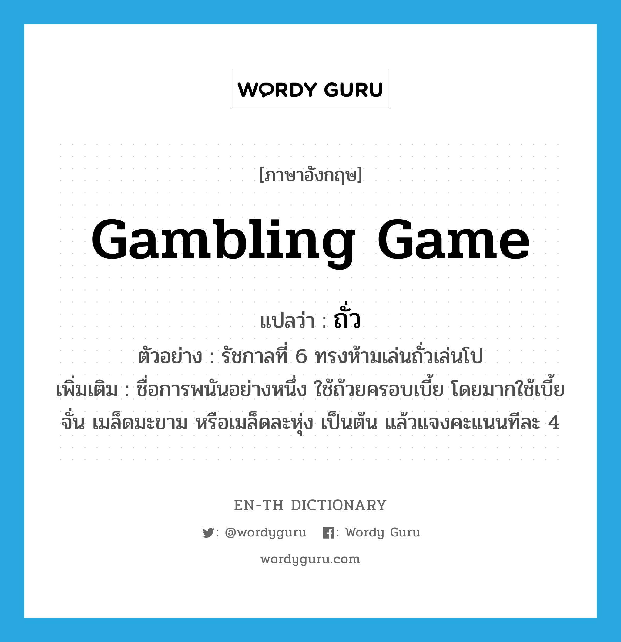 gambling game แปลว่า?, คำศัพท์ภาษาอังกฤษ gambling game แปลว่า ถั่ว ประเภท N ตัวอย่าง รัชกาลที่ 6 ทรงห้ามเล่นถั่วเล่นโป เพิ่มเติม ชื่อการพนันอย่างหนึ่ง ใช้ถ้วยครอบเบี้ย โดยมากใช้เบี้ยจั่น เมล็ดมะขาม หรือเมล็ดละหุ่ง เป็นต้น แล้วแจงคะแนนทีละ 4 หมวด N