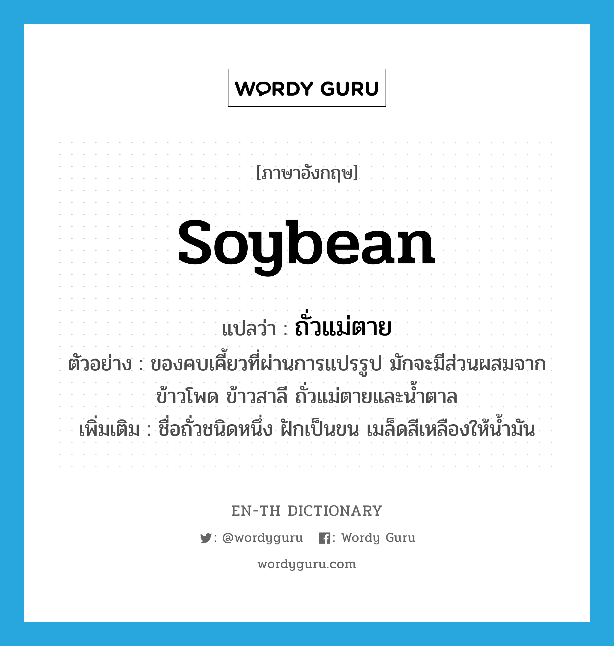soybean แปลว่า?, คำศัพท์ภาษาอังกฤษ soybean แปลว่า ถั่วแม่ตาย ประเภท N ตัวอย่าง ของคบเคี้ยวที่ผ่านการแปรรูป มักจะมีส่วนผสมจากข้าวโพด ข้าวสาลี ถั่วแม่ตายและน้ำตาล เพิ่มเติม ชื่อถั่วชนิดหนึ่ง ฝักเป็นขน เมล็ดสีเหลืองให้น้ำมัน หมวด N