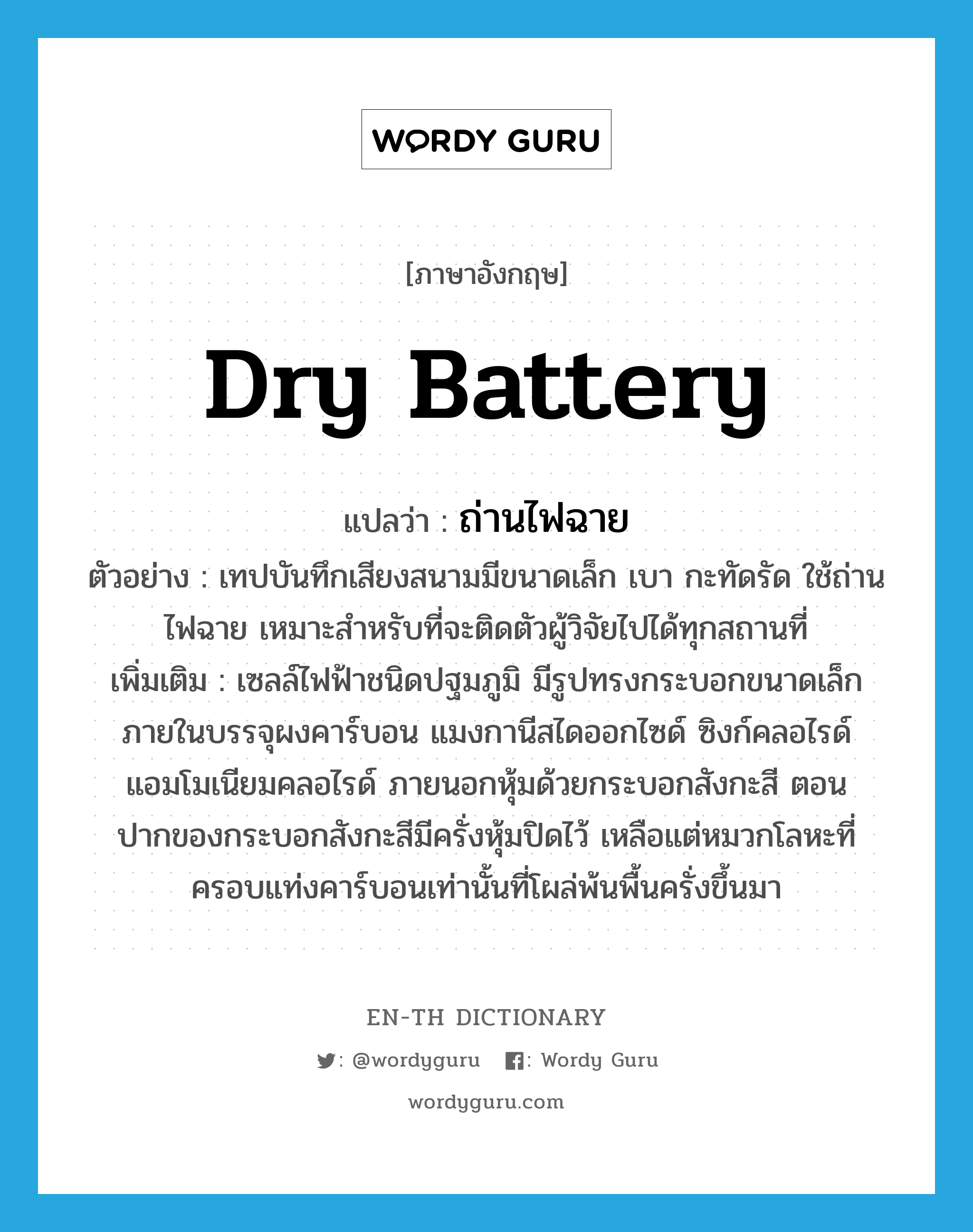 dry battery แปลว่า?, คำศัพท์ภาษาอังกฤษ dry battery แปลว่า ถ่านไฟฉาย ประเภท N ตัวอย่าง เทปบันทึกเสียงสนามมีขนาดเล็ก เบา กะทัดรัด ใช้ถ่านไฟฉาย เหมาะสำหรับที่จะติดตัวผู้วิจัยไปได้ทุกสถานที่ เพิ่มเติม เซลล์ไฟฟ้าชนิดปฐมภูมิ มีรูปทรงกระบอกขนาดเล็ก ภายในบรรจุผงคาร์บอน แมงกานีสไดออกไซด์ ซิงก์คลอไรด์ แอมโมเนียมคลอไรด์ ภายนอกหุ้มด้วยกระบอกสังกะสี ตอนปากของกระบอกสังกะสีมีครั่งหุ้มปิดไว้ เหลือแต่หมวกโลหะที่ครอบแท่งคาร์บอนเท่านั้นที่โผล่พ้นพื้นครั่งขึ้นมา หมวด N