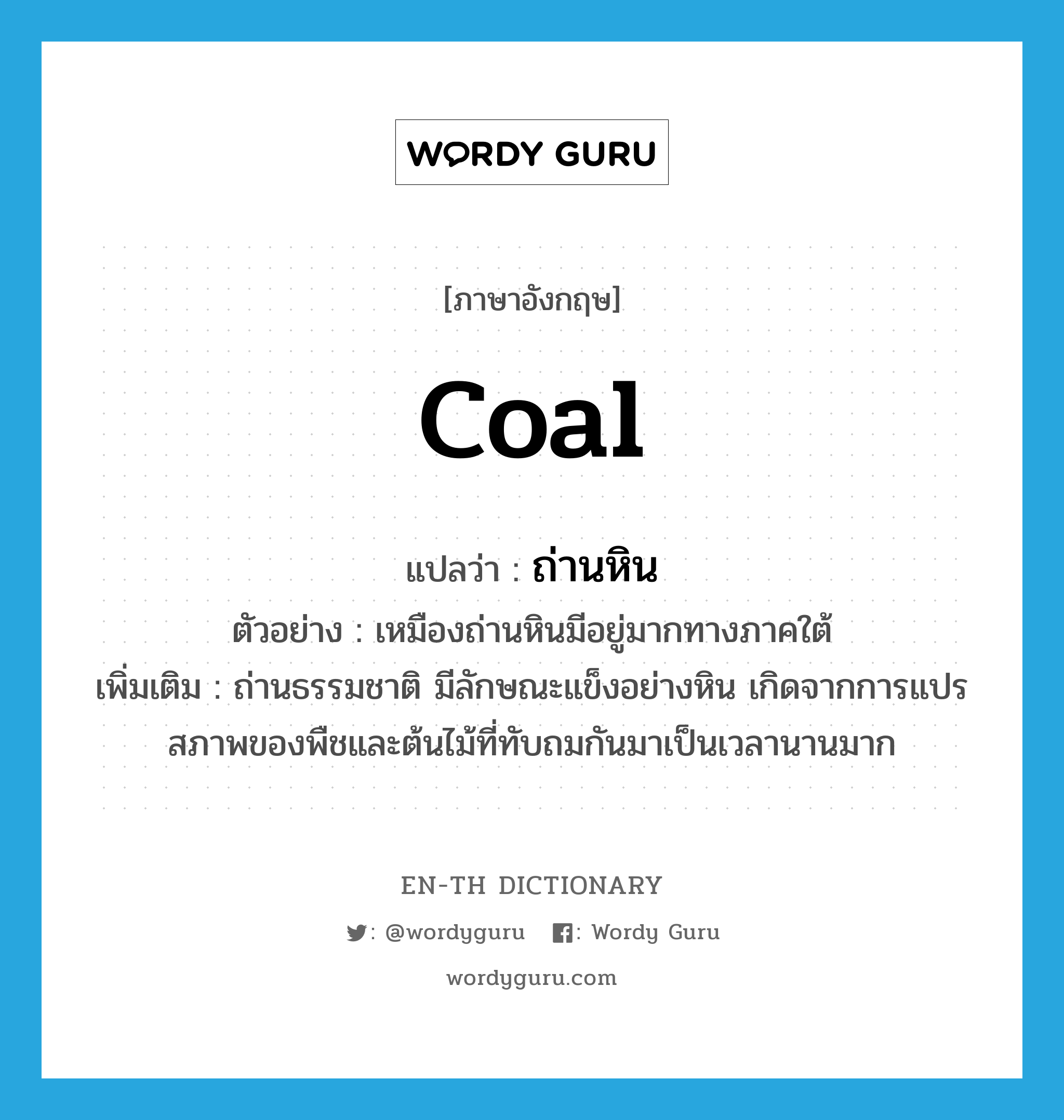 coal แปลว่า?, คำศัพท์ภาษาอังกฤษ coal แปลว่า ถ่านหิน ประเภท N ตัวอย่าง เหมืองถ่านหินมีอยู่มากทางภาคใต้ เพิ่มเติม ถ่านธรรมชาติ มีลักษณะแข็งอย่างหิน เกิดจากการแปรสภาพของพืชและต้นไม้ที่ทับถมกันมาเป็นเวลานานมาก หมวด N