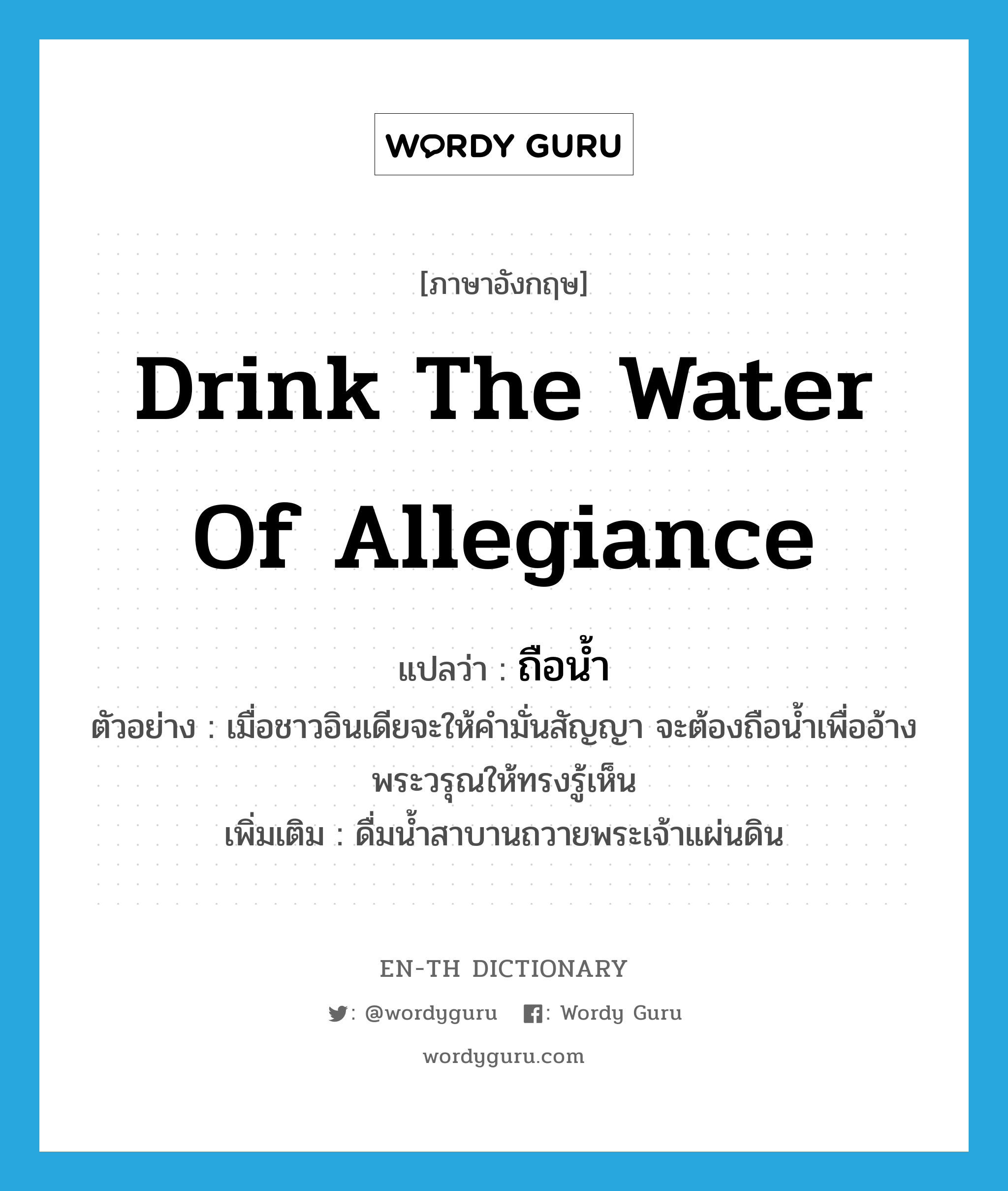 drink the water of allegiance แปลว่า?, คำศัพท์ภาษาอังกฤษ drink the water of allegiance แปลว่า ถือน้ำ ประเภท V ตัวอย่าง เมื่อชาวอินเดียจะให้คำมั่นสัญญา จะต้องถือน้ำเพื่ออ้างพระวรุณให้ทรงรู้เห็น เพิ่มเติม ดื่มน้ำสาบานถวายพระเจ้าแผ่นดิน หมวด V