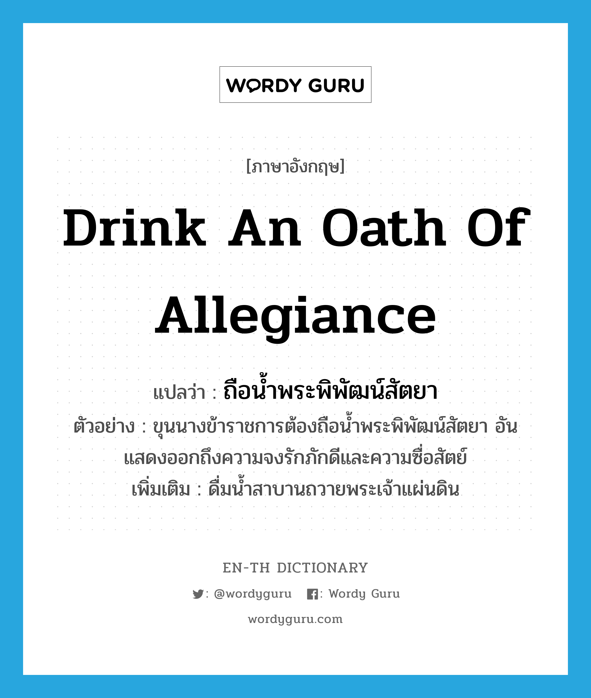 drink an oath of allegiance แปลว่า?, คำศัพท์ภาษาอังกฤษ drink an oath of allegiance แปลว่า ถือน้ำพระพิพัฒน์สัตยา ประเภท V ตัวอย่าง ขุนนางข้าราชการต้องถือน้ำพระพิพัฒน์สัตยา อันแสดงออกถึงความจงรักภักดีและความซื่อสัตย์ เพิ่มเติม ดื่มน้ำสาบานถวายพระเจ้าแผ่นดิน หมวด V
