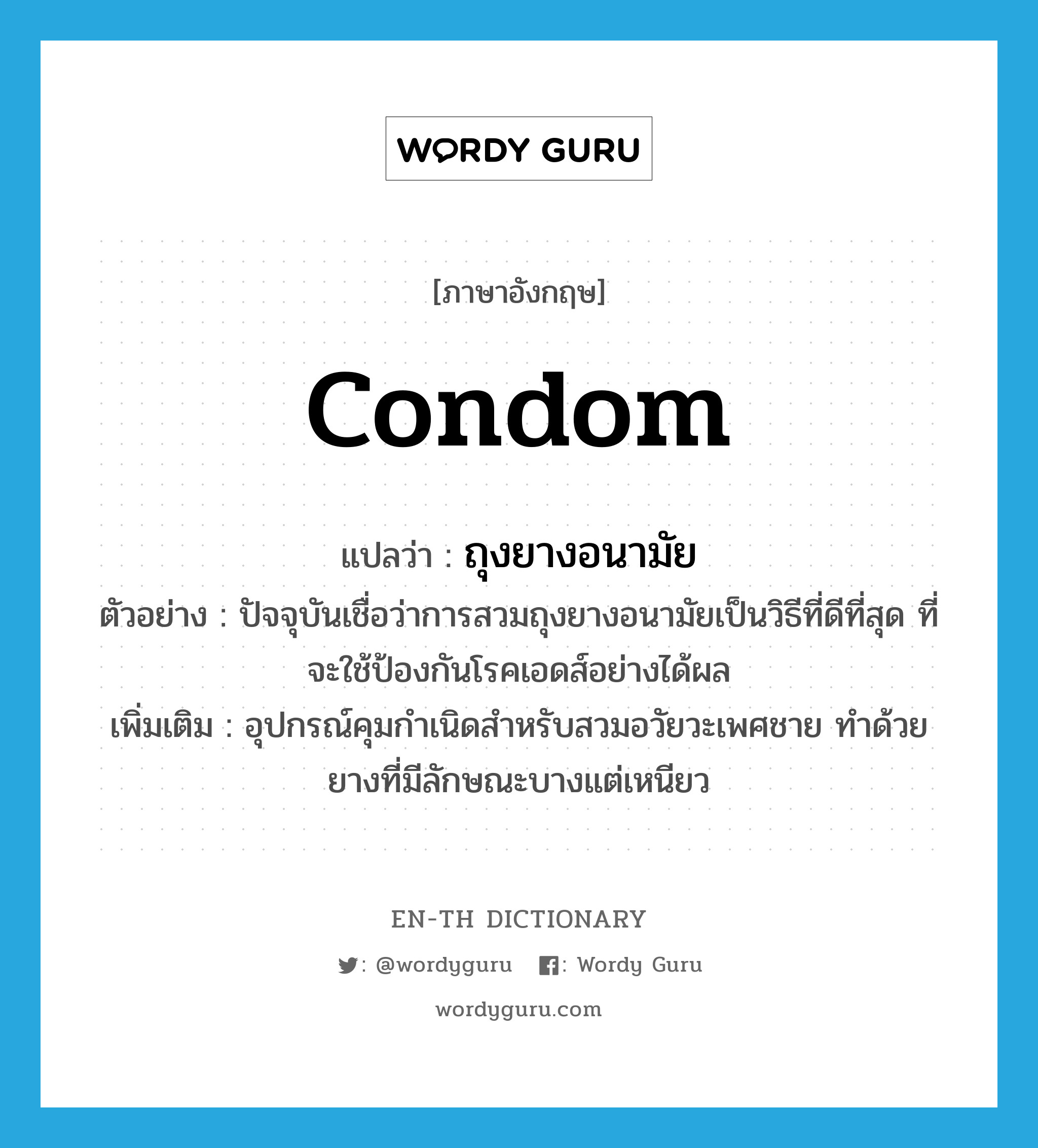ถุงยางอนามัย ภาษาอังกฤษ?, คำศัพท์ภาษาอังกฤษ ถุงยางอนามัย แปลว่า condom ประเภท N ตัวอย่าง ปัจจุบันเชื่อว่าการสวมถุงยางอนามัยเป็นวิธีที่ดีที่สุด ที่จะใช้ป้องกันโรคเอดส์อย่างได้ผล เพิ่มเติม อุปกรณ์คุมกำเนิดสำหรับสวมอวัยวะเพศชาย ทำด้วยยางที่มีลักษณะบางแต่เหนียว หมวด N
