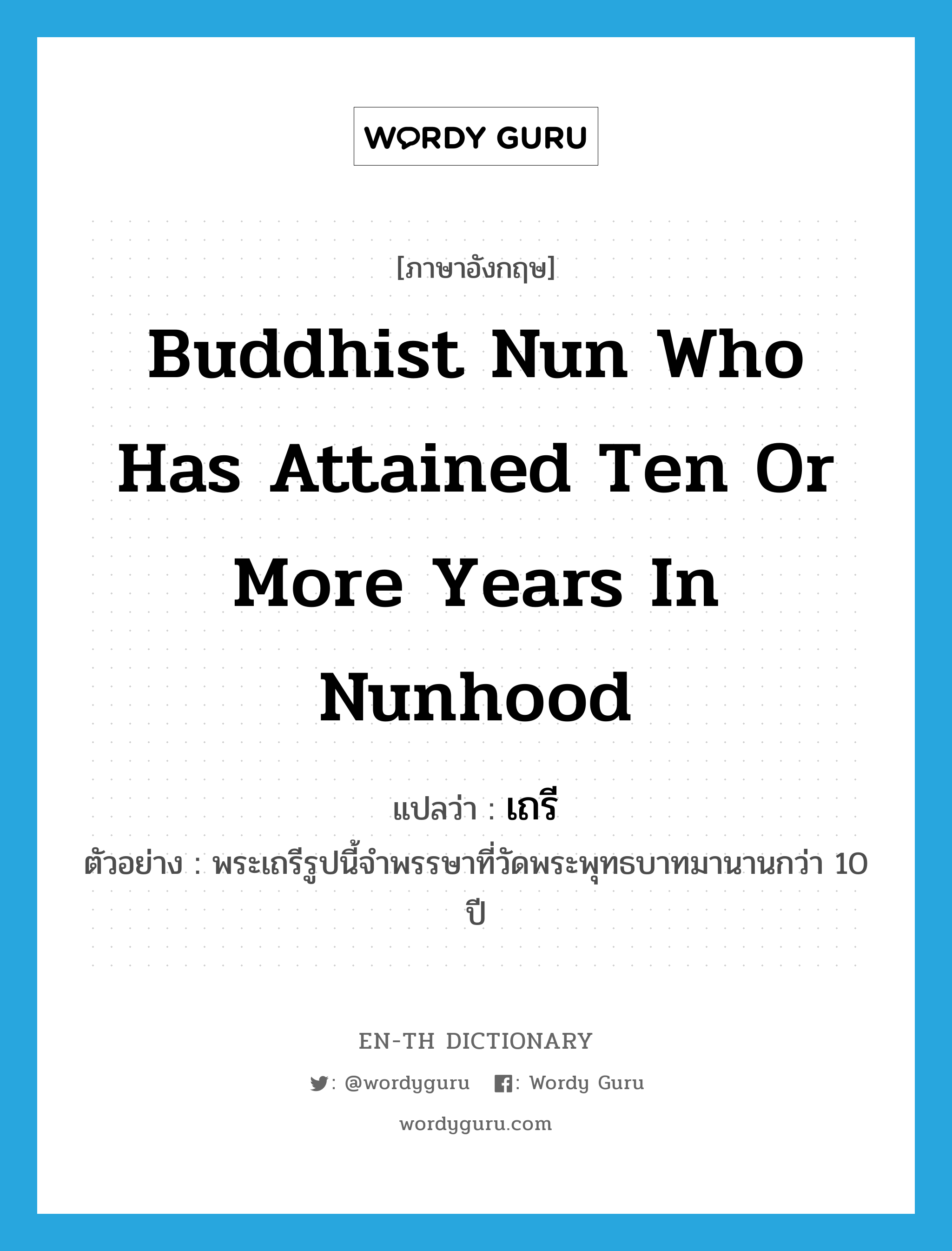 เถรี ภาษาอังกฤษ?, คำศัพท์ภาษาอังกฤษ เถรี แปลว่า Buddhist nun who has attained ten or more years in nunhood ประเภท N ตัวอย่าง พระเถรีรูปนี้จำพรรษาที่วัดพระพุทธบาทมานานกว่า 10 ปี หมวด N