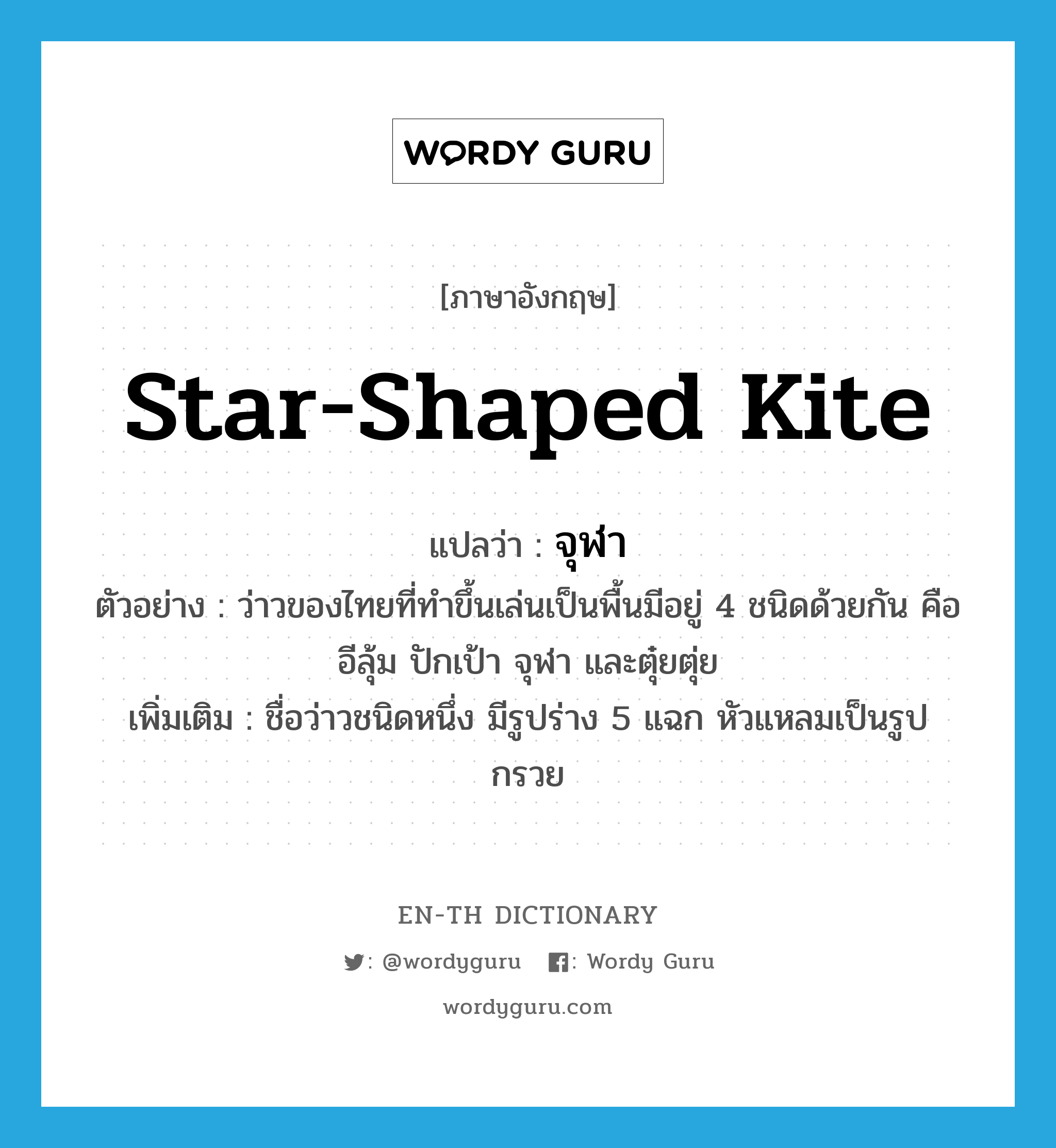 จุฬา ภาษาอังกฤษ?, คำศัพท์ภาษาอังกฤษ จุฬา แปลว่า star-shaped kite ประเภท N ตัวอย่าง ว่าวของไทยที่ทำขึ้นเล่นเป็นพื้นมีอยู่ 4 ชนิดด้วยกัน คือ อีลุ้ม ปักเป้า จุฬา และตุ๋ยตุ่ย เพิ่มเติม ชื่อว่าวชนิดหนึ่ง มีรูปร่าง 5 แฉก หัวแหลมเป็นรูปกรวย หมวด N