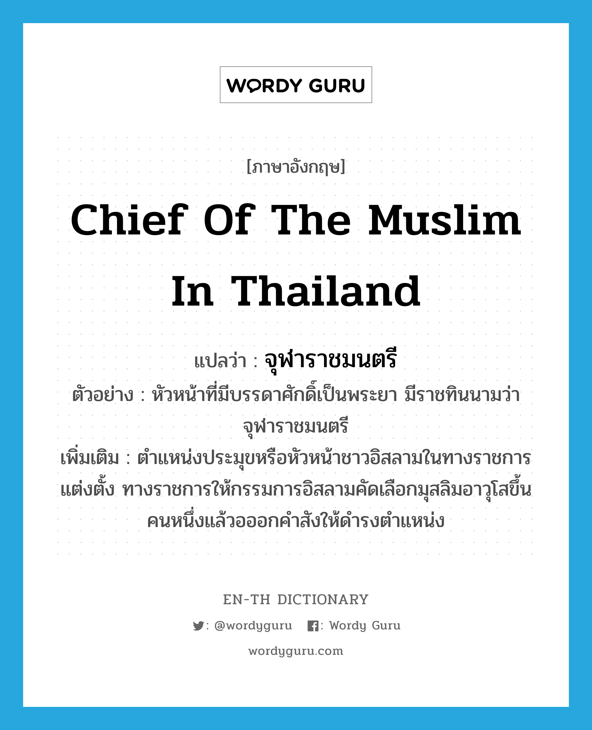 chief of the Muslim in Thailand แปลว่า?, คำศัพท์ภาษาอังกฤษ chief of the Muslim in Thailand แปลว่า จุฬาราชมนตรี ประเภท N ตัวอย่าง หัวหน้าที่มีบรรดาศักดิ์เป็นพระยา มีราชทินนามว่าจุฬาราชมนตรี เพิ่มเติม ตำแหน่งประมุขหรือหัวหน้าชาวอิสลามในทางราชการแต่งตั้ง ทางราชการให้กรรมการอิสลามคัดเลือกมุสลิมอาวุโสขึ้นคนหนึ่งแล้วอออกคำสังให้ดำรงตำแหน่ง หมวด N