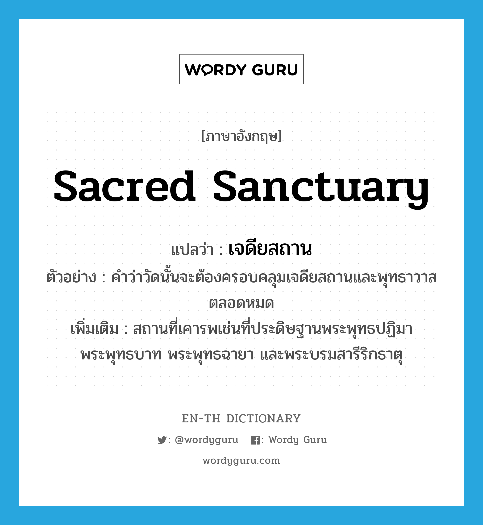 sacred sanctuary แปลว่า?, คำศัพท์ภาษาอังกฤษ sacred sanctuary แปลว่า เจดียสถาน ประเภท N ตัวอย่าง คำว่าวัดนั้นจะต้องครอบคลุมเจดียสถานและพุทธาวาสตลอดหมด เพิ่มเติม สถานที่เคารพเช่นที่ประดิษฐานพระพุทธปฏิมา พระพุทธบาท พระพุทธฉายา และพระบรมสารีริกธาตุ หมวด N