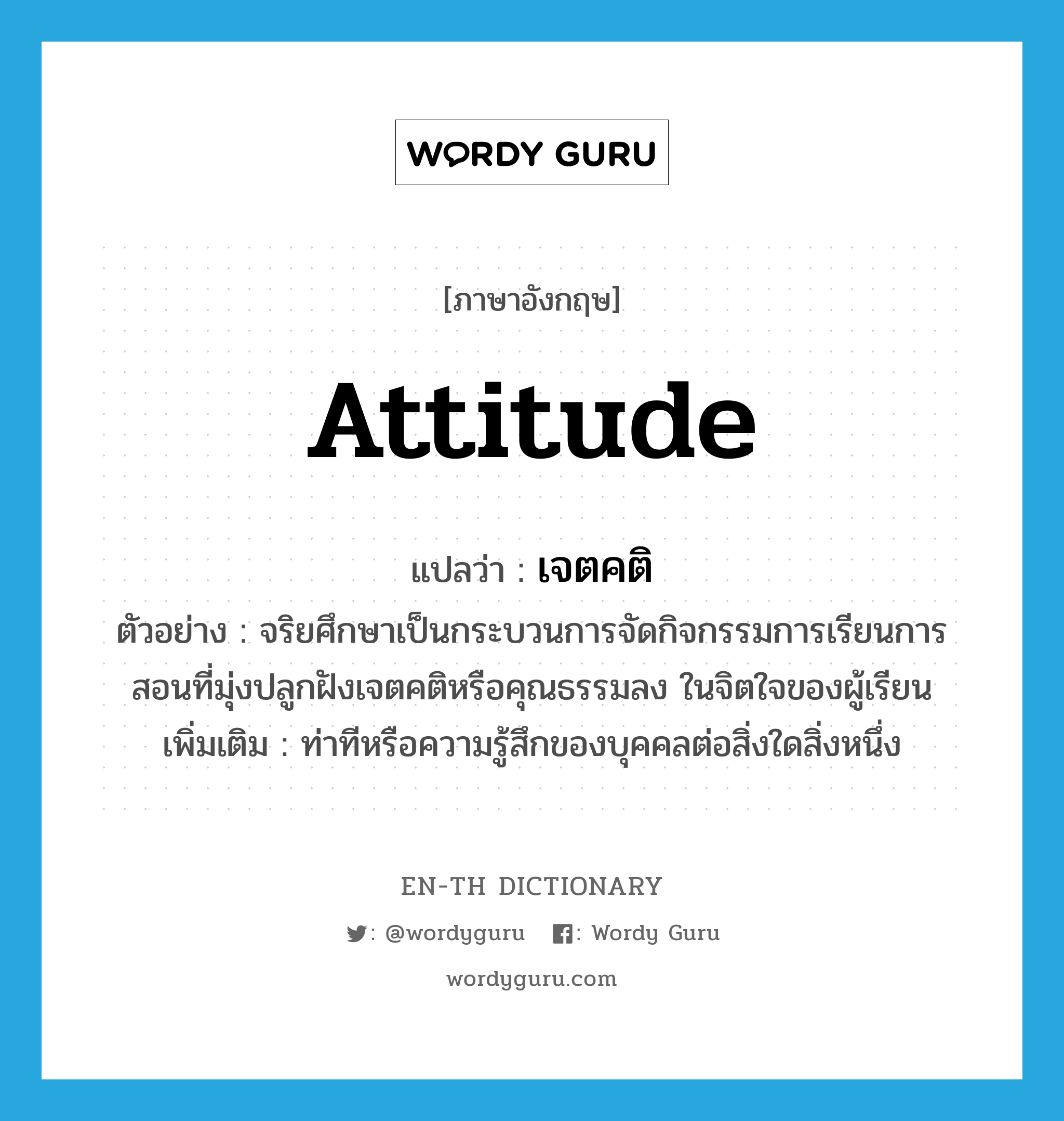 attitude แปลว่า?, คำศัพท์ภาษาอังกฤษ attitude แปลว่า เจตคติ ประเภท N ตัวอย่าง จริยศึกษาเป็นกระบวนการจัดกิจกรรมการเรียนการสอนที่มุ่งปลูกฝังเจตคติหรือคุณธรรมลง ในจิตใจของผู้เรียน เพิ่มเติม ท่าทีหรือความรู้สึกของบุคคลต่อสิ่งใดสิ่งหนึ่ง หมวด N